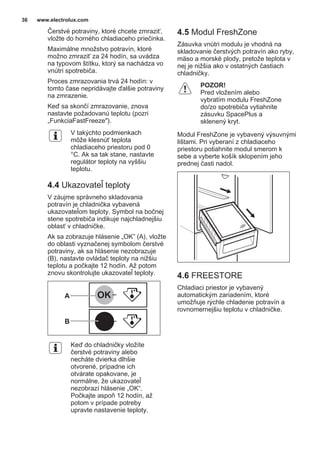 Čerstvé potraviny, ktoré chcete zmraziť,
vložte do horného chladiaceho priečinka.
Maximálne množstvo potravín, ktoré
možno zmraziť za 24 hodín, sa uvádza
na typovom štítku, ktorý sa nachádza vo
vnútri spotrebiča.
Proces zmrazovania trvá 24 hodín: v
tomto čase nepridávajte ďalšie potraviny
na zmrazenie.
Keď sa skončí zmrazovanie, znova
nastavte požadovanú teplotu (pozri
„FunkciaFastFreeze").
V takýchto podmienkach
môže klesnúť teplota
chladiaceho priestoru pod 0
°C. Ak sa tak stane, nastavte
regulátor teploty na vyššiu
teplotu.
4.4 Ukazovateľ teploty
V záujme správneho skladovania
potravín je chladnička vybavená
ukazovateľom teploty. Symbol na bočnej
stene spotrebiča indikuje najchladnejšiu
oblasť v chladničke.
Ak sa zobrazuje hlásenie „OK” (A), vložte
do oblasti vyznačenej symbolom čerstvé
potraviny, ak sa hlásenie nezobrazuje
(B), nastavte ovládač teploty na nižšiu
teplotu a počkajte 12 hodín. Až potom
znovu skontrolujte ukazovateľ teploty.
OK
OK
A
B
Keď do chladničky vložíte
čerstvé potraviny alebo
necháte dvierka dlhšie
otvorené, prípadne ich
otvárate opakovane, je
normálne, že ukazovateľ
nezobrazí hlásenie „OK“.
Počkajte aspoň 12 hodín, až
potom v prípade potreby
upravte nastavenie teploty.
4.5 Modul FreshZone
Zásuvka vnútri modulu je vhodná na
skladovanie čerstvých potravín ako ryby,
mäso a morské plody, pretože teplota v
nej je nižšia ako v ostatných častiach
chladničky.
POZOR!
Pred vložením alebo
vybratím modulu FreshZone
do/zo spotrebiča vytiahnite
zásuvku SpacePlus a
sklenený kryt.
Modul FreshZone je vybavený výsuvnými
lištami. Pri vyberaní z chladiaceho
priestoru potiahnite modul smerom k
sebe a vyberte košík sklopením jeho
prednej časti nadol.
4.6 FREESTORE
Chladiaci priestor je vybavený
automatickým zariadením, ktoré
umožňuje rýchle chladenie potravín a
rovnomernejšiu teplotu v chladničke.
www.electrolux.com36
 