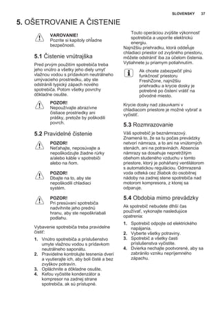 5. OŠETROVANIE A ČISTENIE
VAROVANIE!
Pozrite si kapitoly ohľadne
bezpečnosti.
5.1 Čistenie vnútrajška
Pred prvým použitím spotrebiča treba
jeho vnútro a všetky jeho diely umyť
vlažnou vodou s prídavkom neutrálneho
umývacieho prostriedku, aby ste
odstránili typický zápach nového
spotrebiča. Potom všetky povrchy
dôkladne osušte.
POZOR!
Nepoužívajte abrazívne
čistiace prostriedky ani
prášky, pretože by poškodili
povrch.
5.2 Pravidelné čistenie
POZOR!
Neťahajte, neposúvajte a
nepoškodzujte žiadne rúrky
a/alebo káble v spotrebiči
alebo na ňom.
POZOR!
Dbajte na to, aby ste
nepoškodili chladiaci
systém.
POZOR!
Pri presúvaní spotrebiča
nadvihnite jeho prednú
hranu, aby ste nepoškriabali
podlahu.
Vybavenie spotrebiča treba pravidelne
čistiť:
1. Vnútro spotrebiča a príslušenstvo
umyte vlažnou vodou s prídavkom
neutrálneho saponátu.
2. Pravidelne kontrolujte tesnenia dverí
a vyutierajte ich, aby boli čisté a bez
zvyškov potravín.
3. Opláchnite a dôkladne osušte.
4. Kefou vyčistite kondenzátor a
kompresor na zadnej strane
spotrebiča, ak sú prístupné.
Touto operáciou zvýšite výkonnosť
spotrebiča a usporíte elektrickú
energiu.
Najnižšiu priehradku, ktorá oddeľuje
chladiaci priestor od zvyšného priestoru,
môžete odstrániť iba za účelom čistenia.
Vytiahnete ju priamym potiahnutím.
Ak chcete zabezpečiť plnú
funkčnosť priestoru
FreshZone, najnižšiu
priehradku a krycie dosky je
potrebné po čistení vrátiť na
pôvodné miesto.
Krycie dosky nad zásuvkami v
chladiacom priestore je možné vybrať a
vyčistiť.
5.3 Rozmrazovanie
Váš spotrebič je beznámrazový.
Znamená to, že sa tu počas prevádzky
netvorí námraza, a to ani na vnútorných
stenách, ani na potravinách. Absencia
námrazy sa dosahuje nepretržitým
obehom studeného vzduchu v tomto
priestore, ktorý je poháňaný ventilátorom
s automatickou reguláciou. Odmrazená
voda odteká cez žliabok do osobitnej
nádoby na zadnej stene spotrebiča nad
motorom kompresora, z ktorej sa
odparuje.
5.4 Obdobia mimo prevádzky
Ak spotrebič nebudete dlhší čas
používať, vykonajte nasledujúce
opatrenia:
1. Spotrebič odpojte od elektrického
napájania.
2. Vyberte všetky potraviny.
3. Spotrebič a všetky časti
príslušenstva vyčistite.
4. Dvierka nechajte pootvorené, aby sa
zabránilo vzniku nepríjemného
zápachu.
SLOVENSKY 37
 
