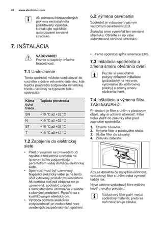 Ak pomocou horeuvedených
pokynov nedosiahnete
požadovaný výsledok,
kontaktujte najbližšie
autorizované servisné
stredisko.
6.2 Výmena osvetlenia
Spotrebič je vybavený trvácnym
vnútorným osvetlením LED.
Žiarovku smie vymieňať len servisné
stredisko. Obráťte sa na vaše
autorizované servisné stredisko.
7. INŠTALÁCIA
VAROVANIE!
Pozrite si kapitoly ohľadne
bezpečnosti.
7.1 Umiestnenie
Tento spotrebič môžete nainštalovať do
suchého a dobre vetraného interiéru, kde
teplota prostredia zodpovedá klimatickej
triede uvedenej na typovom štítku
spotrebiča:
Klima‐
tická
trieda
Teplota prostredia
SN +10 °C až +32 °C
N +16 °C až +32 °C
ST +16 °C až +38 °C
T +16 °C až +43 °C
7.2 Zapojenie do elektrickej
siete
• Pred pripojením sa presvedčte, či
napätie a frekvencia uvedené na
typovom štítku zodpovedajú
parametrom vašej domácej elektrickej
siete.
• Spotrebič musí byť uzemnený.
Napájací elektrický kábel je na tento
účel vybavený príslušným kontaktom.
Ak domáca sieťová zásuvka nie je
uzemnená, spotrebič pripojte
k samostatnému uzemneniu v súlade
s platnými predpismi. Poraďte sa s
kvalifikovaným elektrikárom.
• Výrobca odmieta akúkoľvek
zodpovednosť pri nedodržaní hore
uvedených bezpečnostných opatrení.
• Tento spotrebič spĺňa smernice EHS.
7.3 Inštalácia spotrebiča a
zmena smeru otvárania dverí
Pozrite si samostatné
pokyny ohľadom inštalácie
(požiadavky na vetranie,
vyrovnanie do vodorovnej
polohy) a zmeny smeru
otvárania dverí.
7.4 Inštalácia a výmena filtra
TASTEGUARD
Pri dodaní je filter s uhlím v plastovom
obale, aby si uchoval účinnosť. Filter
treba vložiť do zásuvky ešte pred
zapnutím spotrebiča.
1. Otvorte zásuvku.
2. Vyberte filter z plastového obalu.
3. Vložte filter do zásuvky.
4. Zásuvku zatvorte.
Aby sa dosiahla čo najvyššia účinnosť,
vzduchový filter s uhlím treba vymeniť
každý rok.
Nové aktívne vzduchové filtre môžete
kúpiť u svojho predajcu.
Vzduchový filter patrí medzi
spotrebný materiál, preto sa
naň nevzťahuje záruka.
www.electrolux.com40
 