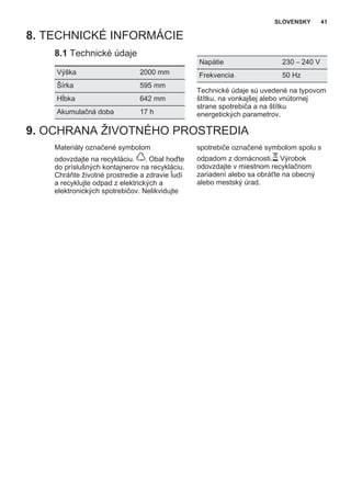 8. TECHNICKÉ INFORMÁCIE
8.1 Technické údaje
Výška 2000 mm
Šírka 595 mm
Hĺbka 642 mm
Akumulačná doba 17 h
Napätie 230 – 240 V
Frekvencia 50 Hz
Technické údaje sú uvedené na typovom
štítku, na vonkajšej alebo vnútornej
strane spotrebiča a na štítku
energetických parametrov.
9. OCHRANA ŽIVOTNÉHO PROSTREDIA
Materiály označené symbolom
odovzdajte na recykláciu. . Obal hoďte
do príslušných kontajnerov na recykláciu.
Chráňte životné prostredie a zdravie ľudí
a recyklujte odpad z elektrických a
elektronických spotrebičov. Nelikvidujte
spotrebiče označené symbolom spolu s
odpadom z domácnosti. Výrobok
odovzdajte v miestnom recyklačnom
zariadení alebo sa obráťte na obecný
alebo mestský úrad.
SLOVENSKY 41
 