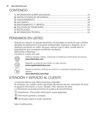 CONTENIDO
1. INFORMACIÓN SOBRE SEGURIDAD................................................................43
2. INSTRUCCIONES DE SEGURIDAD................................................................... 44
3. FUNCIONAMIENTO...........................................................................................46
4. USO DIARIO......................................................................................................48
5. MANTENIMIENTO Y LIMPIEZA..........................................................................50
6. SOLUCIÓN DE PROBLEMAS............................................................................51
7. INSTALACIÓN................................................................................................... 53
8. INFORMACIÓN TÉCNICA..................................................................................54
PENSAMOS EN USTED
Gracias por adquirir un aparato Electrolux. Ha escogido un producto que contiene
décadas de experiencia e innovación profesionales. Ingenioso y elegante, se ha
diseñado pensando en usted. Así pues, siempre que lo utilice, puede tener la
seguridad de que conseguirá excelentes resultados.
Bienvenido a Electrolux.
Consulte en nuestro sitio web:
Obtener consejos, folletos, soluciones a problemas e información de servicio:
www.electrolux.com
Registrar su producto para recibir un mejor servicio:
www.registerelectrolux.com
Adquirir accesorios, artículos de consumo y recambios originales para su
aparato:
www.electrolux.com/shop
ATENCIÓN Y SERVICIO AL CLIENTE
Le recomendamos que utilice recambios originales.
Al contactar con nuestro centro autorizado de servicio técnico, cerciórese de tener
la siguiente información a mano: Modelo, PNC, Número de serie.
La información se puede encontrar en la placa de características.
Advertencia / Precaución-Información sobre seguridad
Información general y consejos
Información sobre el medio ambiente
Salvo modificaciones.
www.electrolux.com42
 