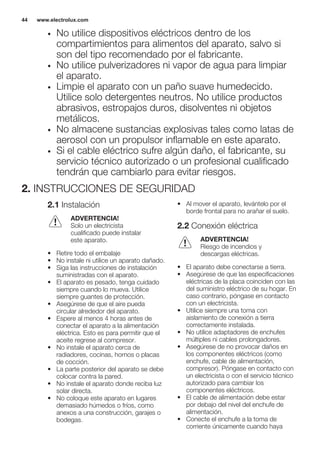 • No utilice dispositivos eléctricos dentro de los
compartimientos para alimentos del aparato, salvo si
son del tipo recomendado por el fabricante.
• No utilice pulverizadores ni vapor de agua para limpiar
el aparato.
• Limpie el aparato con un paño suave humedecido.
Utilice solo detergentes neutros. No utilice productos
abrasivos, estropajos duros, disolventes ni objetos
metálicos.
• No almacene sustancias explosivas tales como latas de
aerosol con un propulsor inflamable en este aparato.
• Si el cable eléctrico sufre algún daño, el fabricante, su
servicio técnico autorizado o un profesional cualificado
tendrán que cambiarlo para evitar riesgos.
2. INSTRUCCIONES DE SEGURIDAD
2.1 Instalación
ADVERTENCIA!
Solo un electricista
cualificado puede instalar
este aparato.
• Retire todo el embalaje
• No instale ni utilice un aparato dañado.
• Siga las instrucciones de instalación
suministradas con el aparato.
• El aparato es pesado, tenga cuidado
siempre cuando lo mueva. Utilice
siempre guantes de protección.
• Asegúrese de que el aire pueda
circular alrededor del aparato.
• Espere al menos 4 horas antes de
conectar el aparato a la alimentación
eléctrica. Esto es para permitir que el
aceite regrese al compresor.
• No instale el aparato cerca de
radiadores, cocinas, hornos o placas
de cocción.
• La parte posterior del aparato se debe
colocar contra la pared.
• No instale el aparato donde reciba luz
solar directa.
• No coloque este aparato en lugares
demasiado húmedos o fríos, como
anexos a una construcción, garajes o
bodegas.
• Al mover el aparato, levántelo por el
borde frontal para no arañar el suelo.
2.2 Conexión eléctrica
ADVERTENCIA!
Riesgo de incendios y
descargas eléctricas.
• El aparato debe conectarse a tierra.
• Asegúrese de que las especificaciones
eléctricas de la placa coinciden con las
del suministro eléctrico de su hogar. En
caso contrario, póngase en contacto
con un electricista.
• Utilice siempre una toma con
aislamiento de conexión a tierra
correctamente instalada.
• No utilice adaptadores de enchufes
múltiples ni cables prolongadores.
• Asegúrese de no provocar daños en
los componentes eléctricos (como
enchufe, cable de alimentación,
compresor). Póngase en contacto con
un electricista o con el servicio técnico
autorizado para cambiar los
componentes eléctricos.
• El cable de alimentación debe estar
por debajo del nivel del enchufe de
alimentación.
• Conecte el enchufe a la toma de
corriente únicamente cuando haya
www.electrolux.com44
 