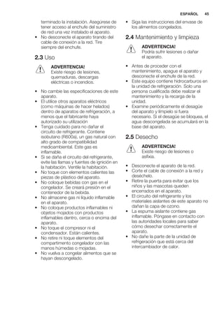 terminado la instalación. Asegúrese de
tener acceso al enchufe del suministro
de red una vez instalado el aparato.
• No desconecte el aparato tirando del
cable de conexión a la red. Tire
siempre del enchufe.
2.3 Uso
ADVERTENCIA!
Existe riesgo de lesiones,
quemaduras, descargas
eléctricas o incendios.
• No cambie las especificaciones de este
aparato.
• El utilice otros aparatos eléctricos
(como máquinas de hacer helados)
dentro de aparatos de refrigeración, a
menos que el fabricante haya
autorizado su utilización
• Tenga cuidado para no dañar el
circuito de refrigerante. Contiene
isobutano (R600a), un gas natural con
alto grado de compatibilidad
medioambiental. Este gas es
inflamable.
• Si se daña el circuito del refrigerante,
evite las llamas y fuentes de ignición en
la habitación. Ventile la habitación.
• No toque con elementos calientes las
piezas de plástico del aparato.
• No coloque bebidas con gas en el
congelador. Se creará presión en el
contenedor de la bebida.
• No almacene gas ni líquido inflamable
en el aparato.
• No coloque productos inflamables ni
objetos mojados con productos
inflamables dentro, cerca o encima del
aparato.
• No toque el compresor ni el
condensador. Están calientes.
• No retire ni toque elementos del
compartimento congelador con las
manos húmedas o mojadas.
• No vuelva a congelar alimentos que se
hayan descongelado.
• Siga las instrucciones del envase de
los alimentos congelados.
2.4 Mantenimiento y limpieza
ADVERTENCIA!
Podría sufrir lesiones o dañar
el aparato.
• Antes de proceder con el
mantenimiento, apague el aparato y
desconecte el enchufe de la red.
• Este equipo contiene hidrocarburos en
la unidad de refrigeración. Solo una
persona cualificada debe realizar el
mantenimiento y la recarga de la
unidad.
• Examine periódicamente el desagüe
del aparato y límpielo si fuera
necesario. Si el desagüe se bloquea, el
agua descongelada se acumulará en la
base del aparato.
2.5 Desecho
ADVERTENCIA!
Existe riesgo de lesiones o
asfixia.
• Desconecte el aparato de la red.
• Corte el cable de conexión a la red y
deséchelo.
• Retire la puerta para evitar que los
niños y las mascotas queden
encerrados en el aparato.
• El circuito del refrigerante y los
materiales aislantes de este aparato no
dañan la capa de ozono.
• La espuma aislante contiene gas
inflamable. Póngase en contacto con
las autoridades locales para saber
cómo desechar correctamente el
aparato.
• No dañe la parte de la unidad de
refrigeración que está cerca del
intercambiador de calor.
ESPAÑOL 45
 