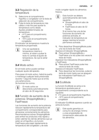 3.3 Regulación de la
temperatura
1. Seleccione el compartimento
frigorífico o congelador con la tecla de
selección de compartimento.
2. Pulse la tecla de temperatura más
cálida o más fría para ajustar la
temperatura como desee.
Ajustes predeterminados de
temperatura:
• +4°C para el compartimento
frigorífico;
• -18°C para el compartimento
congelador.
El indicador de temperatura muestra la
temperatura programada.
Una vez ajustada la
temperatura máxima o
mínima, al volver a pulsar la
tecla no cambia el ajuste de
temperatura. Se oye la señal
acústica.
3.4 Modo activo
En el modo activo puede cambiar
cualquier ajuste del aparato.
Para pasar al modo activo, habrá la puerta
o mantenga cualquier tecla presionada
durante 1 segundo hasta que se emita
una señal sonora.
Se iluminan los iconos.
El modo activo se
desconecta automáticamente
al cabo de 30 segundos.
3.5 Función de aumento de la
potencia: ShoppingMode y
FastFreeze
Las funciones de aumento de la potencia
reducen rápidamente la temperatura del
compartimento correspondiente para
almacenar correctamente los alimentos.
Recomendamos activar ShoppingMode
para enfriar los productos más rápido y
evitar calentar los demás alimentos que ya
están en el frigorífico y la función
FastFreeze para bajar rápidamente la
temperatura del congelador y de este
modo congelar rápido los alimentos
frescos.
Esta función se detiene
automáticamente del modo
siguiente:
• ShoppingMode al cabo de
6 horas
• FastFreeze al cabo de 52
horas.
Si al menos hay una de las
funciones de aumento de
potencia activada, el
indicador de temperatura se
apaga mientras la función
permanece activada.
1. Para desactivar ShoppingMode pulse
una vez la tecla de modo.
Aparece el indicador ShoppingMode.
2. Para activar ShoppingMode y
FastFreeze a la vez pulse dos veces la
tecla de modo.
Aparecen los indicadores ShoppingMode
y FastFreeze.
3. Para activar FastFreeze pulse tres
veces la tecla de modo.
Aparece el indicador FastFreeze.
4. Para desactivar las funciones, pulse la
tecla de modo hasta que se apaguen
los indicadores FastFreeze y/o
ShoppingMode.
3.6 EcoMode
La función EcoMode se activa si la
temperatura ajustada para el
compartimento correspondiente es la
siguiente:
• 4°C para el compartimento frigorífico;
• -18°C para el compartimento
congelador
El indicador EcoMode aparece cuando se
activa la función.
Este ajuste garantiza un
consumo de energía mínimo
y unas propiedades de
conservación adecuadas de
los alimentos.
ESPAÑOL 47
 