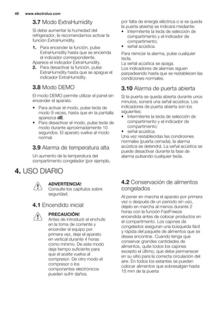 3.7 Modo ExtraHumidity
Si debe aumentar la humedad del
refrigerador, le recomendamos activar la
función ExtraHumidity.
1. Para encender la función, pulse
ExtraHumidity hasta que se encienda
el indicador correspondiente.
Aparece el indicador ExtraHumidity.
2. Para desactivar la función, pulse
ExtraHumidity hasta que se apague el
indicador ExtraHumidity.
3.8 Modo DEMO
El modo DEMO permite utilizar el panel sin
encender el aparato.
• Para activar el modo, pulse tecla de
modo 9 veces, hasta que en la pantalla
aparezca dE.
• Para desactivar el modo, pulse tecla de
modo durante aproximadamente 10
segundos. El aparato vuelve al modo
normal.
3.9 Alarma de temperatura alta
Un aumento de la temperatura del
compartimento congelador (por ejemplo,
por falta de energía eléctrica o si se queda
la puerta abierta) se indicará mediante:
• Intermitente la tecla de selección de
compartimento y el indicador de
compartimento;
• señal acústica.
Para reiniciar la alarma, pulse cualquier
tecla.
La señal acústica se apaga.
Los indicadores de alarmas siguen
parpadeando hasta que se restablecen las
condiciones normales.
3.10 Alarma de puerta abierta
Si la puerta se queda abierta durante unos
minutos, sonará una señal acústica. Los
indicadores de puerta abierta son los
siguientes:
• Intermitente la tecla de selección de
compartimento y el indicador de
compartimento;
• señal acústica.
Una vez restablecidas las condiciones
normales (puerta cerrada), la alarma
acústica se detendrá. La señal acústica se
puede desactivar durante la fase de
alarma pulsando cualquier tecla.
4. USO DIARIO
ADVERTENCIA!
Consulte los capítulos sobre
seguridad.
4.1 Encendido inicial
PRECAUCIÓN!
Antes de introducir el enchufe
en la toma de corriente y
encender el equipo por
primera vez, deje el aparato
en vertical durante 4 horas
como mínimo. De este modo
deja tiempo suficiente para
que el aceite vuelva al
compresor. De otro modo el
compresor o los
componentes electrónicos
pueden sufrir daños.
4.2 Conservación de alimentos
congelados
Al poner en marcha el aparato por primera
vez o después de un periodo sin uso,
déjelo en marcha al menos durante 2
horas con la función FastFreeze
encendida antes de colocar productos en
el compartimento. Los cajones de
congelados aseguran una búsqueda fácil
y rápida del paquete de alimentos que se
desea encontrar. Cuando tenga que
conservar grandes cantidades de
alimentos, quite todos los cajones
excepto el último, que debe permanecer
en su sitio para la correcta circulación del
aire. En todos los estantes se pueden
colocar alimentos que sobresalgan hasta
15 mm de la puerta
www.electrolux.com48
 