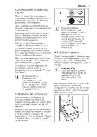 4.3 Congelación de alimentos
frescos
El compartimento del congelador es
adecuado para congelar alimentos frescos
y conservar a largo plazo los alimentos
congelados y ultracongelados.
Para congelar pequeñas cantidades de
alimentos frescos no es necesario cambiar
el ajuste actual.
Para congelar alimentos frescos, active la
función FastFreeze al menos 24 horas
antes de introducir los alimentos en el
compartimento congelador.
Coloque los alimentos que vaya a
congelar en el compartimento superior.
La cantidad máxima de alimentos que
puede congelarse en 24 horas se indica
en la placa de características, una etiqueta
situada en el interior del aparato.
El proceso de congelación dura 24 horas:
durante ese tiempo no deben añadirse
otros alimentos para congelar.
Cuando haya finalizado el proceso de
congelación, vuelva a ajustar la
temperatura adecuada (consulte "Función
FastFreeze").
En esa situación, la
temperatura del
compartimento frigorífico
puede descender por debajo
de 0°C. En ese caso, sitúe el
regulador de temperatura en
un ajuste menos frío.
4.4 Indicador de temperatura
Para almacenar correctamente los
alimentos, el frigorífico dispone de
indicador de temperatura. El símbolo de la
pared lateral indica el área más fría del
frigorífico.
Si aparece “OK” (A), coloque los alimentos
frescos en el área indicada con el símbolo,
si no (B), ajuste el controlador de
temperatura en más frío y espere 12 horas
antes de volver a comprobar el indicador
de temperatura.
OK
OK
A
B
Después de colocar
alimentos frescos en el
aparato o después de abrir la
puerta repetidamente o
durante mucho tiempo, es
normal que el indicador no
muestre "OK"; espere al
menos 12 horas para volver a
ajustar el control de
temperatura.
4.5 Módulo FreshZone
El cajón de dentro del módulo alcanza una
temperatura más baja que en el resto del
frigorífico y es idóneo para almacenar
alimentos frescos como pescado, carne y
marisco.
PRECAUCIÓN!
Antes de colocar o quitar el
módulo FreshZone dentro del
aparato, saque el cajón
SpacePlus y la tapa de
cristal.
El módulo FreshZone está equipado con
guías. Para extraer un cesto del
compartimento frigorífico, tire del módulo
hacia fuera y retírelo inclinando su parte
delantera hacia abajo.
ESPAÑOL 49
 