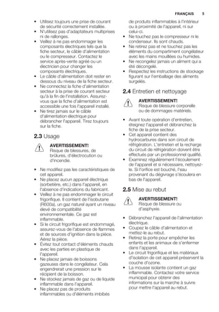 • Utilisez toujours une prise de courant
de sécurité correctement installée.
• N'utilisez pas d'adaptateurs multiprises
ni de rallonges.
• Veillez à ne pas endommager les
composants électriques tels que la
fiche secteur, le câble d'alimentation
ou le compresseur. Contactez le
service après-vente agréé ou un
électricien pour changer les
composants électriques.
• Le câble d'alimentation doit rester en
dessous du niveau de la fiche secteur.
• Ne connectez la fiche d'alimentation
secteur à la prise de courant secteur
qu'à la fin de l'installation. Assurez-
vous que la fiche d'alimentation est
accessible une fois l'appareil installé.
• Ne tirez jamais sur le câble
d'alimentation électrique pour
débrancher l'appareil. Tirez toujours
sur la fiche.
2.3 Usage
AVERTISSEMENT!
Risque de blessures, de
brûlures, d'électrocution ou
d'incendie.
• Ne modifiez pas les caractéristiques de
cet appareil.
• Ne placez aucun appareil électrique
(sorbetière, etc.) dans l'appareil, en
l'absence d'indications du fabricant.
• Veillez à ne pas endommager le circuit
frigorifique. Il contient de l'isobutane
(R600a), un gaz naturel ayant un niveau
élevé de compatibilité
environnementale. Ce gaz est
inflammable.
• Si le circuit frigorifique est endommagé,
assurez-vous de l'absence de flammes
et de sources d'ignition dans la pièce.
Aérez la pièce.
• Évitez tout contact d'éléments chauds
avec les parties en plastique de
l'appareil.
• Ne placez jamais de boissons
gazeuses dans le congélateur. Cela
engendrerait une pression sur le
récipient de la boisson.
• Ne stockez jamais de gaz ou de liquide
inflammable dans l'appareil.
• Ne placez pas de produits
inflammables ou d'éléments imbibés
de produits inflammables à l'intérieur
ou à proximité de l'appareil, ni sur
celui-ci.
• Ne touchez pas le compresseur ni le
condenseur. Ils sont chauds.
• Ne retirez pas et ne touchez pas les
éléments du compartiment congélateur
avec les mains mouillées ou humides.
• Ne recongelez jamais un aliment qui a
été décongelé.
• Respectez les instructions de stockage
figurant sur l'emballage des aliments
surgelés.
2.4 Entretien et nettoyage
AVERTISSEMENT!
Risque de blessure corporelle
ou de dommages matériels.
• Avant toute opération d'entretien,
éteignez l'appareil et débranchez la
fiche de la prise secteur.
• Cet appareil contient des
hydrocarbures dans son circuit de
réfrigération. L'entretien et la recharge
du circuit de réfrigération doivent être
effectués par un professionnel qualifié.
• Examinez régulièrement l'écoulement
de l'appareil et si nécessaire, nettoyez-
le. Si l'orifice est bouché, l'eau
provenant du dégivrage s'écoulera en
bas de l'appareil.
2.5 Mise au rebut
AVERTISSEMENT!
Risque de blessure ou
d'asphyxie.
• Débranchez l'appareil de l'alimentation
électrique.
• Coupez le câble d'alimentation et
mettez-le au rebut.
• Retirez la porte pour empêcher les
enfants et les animaux de s'enfermer
dans l'appareil.
• Le circuit frigorifique et les matériaux
d'isolation de cet appareil préservent la
couche d'ozone.
• La mousse isolante contient un gaz
inflammable. Contactez votre service
municipal pour obtenir des
informations sur la marche à suivre
pour mettre l'appareil au rebut.
FRANÇAIS 5
 