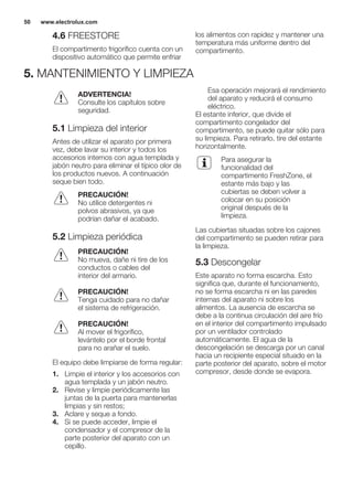 4.6 FREESTORE
El compartimento frigorífico cuenta con un
dispositivo automático que permite enfriar
los alimentos con rapidez y mantener una
temperatura más uniforme dentro del
compartimento.
5. MANTENIMIENTO Y LIMPIEZA
ADVERTENCIA!
Consulte los capítulos sobre
seguridad.
5.1 Limpieza del interior
Antes de utilizar el aparato por primera
vez, debe lavar su interior y todos los
accesorios internos con agua templada y
jabón neutro para eliminar el típico olor de
los productos nuevos. A continuación
seque bien todo.
PRECAUCIÓN!
No utilice detergentes ni
polvos abrasivos, ya que
podrían dañar el acabado.
5.2 Limpieza periódica
PRECAUCIÓN!
No mueva, dañe ni tire de los
conductos o cables del
interior del armario.
PRECAUCIÓN!
Tenga cuidado para no dañar
el sistema de refrigeración.
PRECAUCIÓN!
Al mover el frigorífico,
levántelo por el borde frontal
para no arañar el suelo.
El equipo debe limpiarse de forma regular:
1. Limpie el interior y los accesorios con
agua templada y un jabón neutro.
2. Revise y limpie periódicamente las
juntas de la puerta para mantenerlas
limpias y sin restos;
3. Aclare y seque a fondo.
4. Si se puede acceder, limpie el
condensador y el compresor de la
parte posterior del aparato con un
cepillo.
Esa operación mejorará el rendimiento
del aparato y reducirá el consumo
eléctrico.
El estante inferior, que divide el
compartimento congelador del
compartimento, se puede quitar sólo para
su limpieza. Para retirarlo, tire del estante
horizontalmente.
Para asegurar la
funcionalidad del
compartimento FreshZone, el
estante más bajo y las
cubiertas se deben volver a
colocar en su posición
original después de la
limpieza.
Las cubiertas situadas sobre los cajones
del compartimento se pueden retirar para
la limpieza.
5.3 Descongelar
Este aparato no forma escarcha. Esto
significa que, durante el funcionamiento,
no se forma escarcha ni en las paredes
internas del aparato ni sobre los
alimentos. La ausencia de escarcha se
debe a la continua circulación del aire frío
en el interior del compartimento impulsado
por un ventilador controlado
automáticamente. El agua de la
descongelación se descarga por un canal
hacia un recipiente especial situado en la
parte posterior del aparato, sobre el motor
compresor, desde donde se evapora.
www.electrolux.com50
 