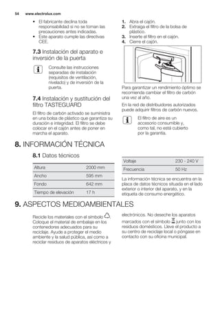 • El fabricante declina toda
responsabilidad si no se toman las
precauciones antes indicadas.
• Este aparato cumple las directivas
CEE.
7.3 Instalación del aparato e
inversión de la puerta
Consulte las instrucciones
separadas de instalación
(requisitos de ventilación,
nivelado) y de inversión de la
puerta.
7.4 Instalación y sustitución del
filtro TASTEGUARD
El filtro de carbón activado se suministra
en una bolsa de plástico que garantiza su
duración e integridad. El filtro se debe
colocar en el cajón antes de poner en
marcha el aparato.
1. Abra el cajón.
2. Extraiga el filtro de la bolsa de
plástico.
3. Inserte el filtro en el cajón.
4. Cierre el cajón.
Para garantizar un rendimiento óptimo se
recomienda cambiar el filtro de carbón
una vez al año.
En la red de distribuidores autorizados
puede adquirir filtros de carbón nuevos.
El filtro de aire es un
accesorio consumible y,
como tal, no está cubierto
por la garantía.
8. INFORMACIÓN TÉCNICA
8.1 Datos técnicos
Altura 2000 mm
Ancho 595 mm
Fondo 642 mm
Tiempo de elevación 17 h
Voltaje 230 - 240 V
Frecuencia 50 Hz
La información técnica se encuentra en la
placa de datos técnicos situada en el lado
exterior o interior del aparato, y en la
etiqueta de consumo energético.
9. ASPECTOS MEDIOAMBIENTALES
Recicle los materiales con el símbolo .
Coloque el material de embalaje en los
contenedores adecuados para su
reciclaje. Ayude a proteger el medio
ambiente y la salud pública, así como a
reciclar residuos de aparatos eléctricos y
electrónicos. No deseche los aparatos
marcados con el símbolo junto con los
residuos domésticos. Lleve el producto a
su centro de reciclaje local o póngase en
contacto con su oficina municipal.
*
www.electrolux.com54
 