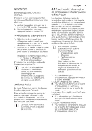 3.2 ON/OFF
Branchez l'appareil sur une prise
électrique.
L'appareil se met automatiquement en
service quand il est branché sur une prise
électrique.
1. Arrêtez l'appareil en appuyant sur la
touche ON/OFF pendant 3 secondes.
2. Mettez l'appareil en marche en
appuyant sur la touche ON/OFF.
3.3 Réglage de la température
1. Sélectionnez le compartiment
réfrigérateur ou le compartiment
congélateur en appuyant sur la touche
de sélection de compartiment.
2. Appuyez sur la touche d'augmentation
ou de diminution de la température
pour obtenir la température souhaitée.
Réglages de température par défaut :
• +4 °C dans le réfrigérateur ;
• -18 °C dans le congélateur.
L'indicateur de température indique la
température programmée.
Une fois que la température
maximale ou minimale est
définie, vous ne modifierez
pas le réglage de
température si vous appuyez
de nouveau sur cette touche.
Le signal sonore retentit.
3.4 Mode Active
Le mode Active vous permet de changer
tous les réglages de l'appareil.
Pour activer le mode Active, ouvrez la
porte et maintenez n'importe quelle
touche enfoncée pendant 1 seconde,
jusqu'à ce qu'un signal sonore retentisse.
Les symboles s'allument.
Le mode Active se désactive
automatiquement au bout de
30 secondes.
3.5 Fonctions de baisse rapide
de température : ShoppingMode
et FastFreeze
Les fonctions de baisse rapide de
température font rapidement diminuer la
température à l'intérieur du compartiment
souhaité pour une bonne conservation
des denrées. Nous vous conseillons
d'activer la fonction ShoppingMode pour
refroidir plus rapidement les produits afin
de ne pas réchauffer les autres denrées
qui se trouvent déjà dans le réfrigérateur,
ainsi que la fonction FastFreeze pour faire
baisser rapidement la température du
congélateur, ce qui permet de congeler
rapidement les aliments frais.
Ces fonctions s'arrêtent
automatiquement au bout
d'un certain temps :
• ShoppingMode après
6 heures ;
• FastFreeze après
52 heures.
Si au moins une des
fonctions de baisse rapide de
température est activée, le
voyant de température est
éteint tant que la fonction est
activée.
1. Pour allumer le voyant
ShoppingMode, appuyez une fois sur
la touche de mode.
Le voyant ShoppingMode s'affiche.
2. Pour allumer simultanément le voyant
ShoppingMode et FastFreeze,
appuyez deux fois sur la touche de
mode.
Les voyants ShoppingMode et FastFreeze
s'affichent.
3. Pour allumer le voyant FastFreeze,
appuyez trois fois sur la touche de
mode.
Le voyant FastFreeze s'affiche.
4. Pour désactiver les fonctions, appuyez
sur la touche de mode jusqu'à ce que
les voyants FastFreeze et/ou
ShoppingMode s'éteignent.
FRANÇAIS 7
 