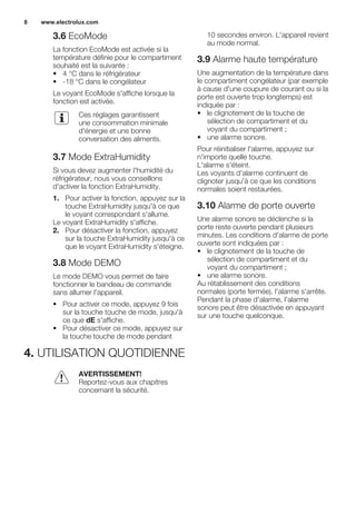 3.6 EcoMode
La fonction EcoMode est activée si la
température définie pour le compartiment
souhaité est la suivante :
• 4 °C dans le réfrigérateur
• -18 °C dans le congélateur
Le voyant EcoMode s'affiche lorsque la
fonction est activée.
Ces réglages garantissent
une consommation minimale
d'énergie et une bonne
conversation des aliments.
3.7 Mode ExtraHumidity
Si vous devez augmenter l'humidité du
réfrigérateur, nous vous conseillons
d'activer la fonction ExtraHumidity.
1. Pour activer la fonction, appuyez sur la
touche ExtraHumidity jusqu'à ce que
le voyant correspondant s'allume.
Le voyant ExtraHumidity s'affiche.
2. Pour désactiver la fonction, appuyez
sur la touche ExtraHumidity jusqu'à ce
que le voyant ExtraHumidity s'éteigne.
3.8 Mode DEMO
Le mode DEMO vous permet de faire
fonctionner le bandeau de commande
sans allumer l'appareil.
• Pour activer ce mode, appuyez 9 fois
sur la touche touche de mode, jusqu'à
ce que dE s'affiche.
• Pour désactiver ce mode, appuyez sur
la touche touche de mode pendant
10 secondes environ. L'appareil revient
au mode normal.
3.9 Alarme haute température
Une augmentation de la température dans
le compartiment congélateur (par exemple
à cause d'une coupure de courant ou si la
porte est ouverte trop longtemps) est
indiquée par :
• le clignotement de la touche de
sélection de compartiment et du
voyant du compartiment ;
• une alarme sonore.
Pour réinitialiser l'alarme, appuyez sur
n'importe quelle touche.
L'alarme s'éteint.
Les voyants d'alarme continuent de
clignoter jusqu'à ce que les conditions
normales soient restaurées.
3.10 Alarme de porte ouverte
Une alarme sonore se déclenche si la
porte reste ouverte pendant plusieurs
minutes. Les conditions d'alarme de porte
ouverte sont indiquées par :
• le clignotement de la touche de
sélection de compartiment et du
voyant du compartiment ;
• une alarme sonore.
Au rétablissement des conditions
normales (porte fermée), l'alarme s'arrête.
Pendant la phase d'alarme, l'alarme
sonore peut être désactivée en appuyant
sur une touche quelconque.
4. UTILISATION QUOTIDIENNE
AVERTISSEMENT!
Reportez-vous aux chapitres
concernant la sécurité.
www.electrolux.com8
 