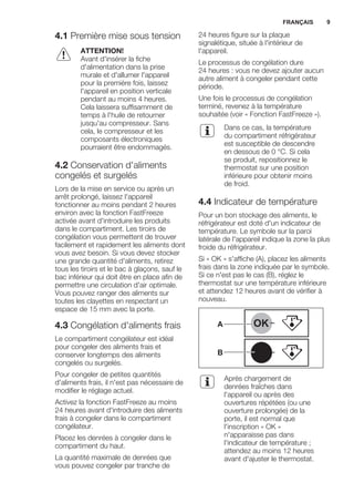 4.1 Première mise sous tension
ATTENTION!
Avant d'insérer la fiche
d'alimentation dans la prise
murale et d'allumer l'appareil
pour la première fois, laissez
l'appareil en position verticale
pendant au moins 4 heures.
Cela laissera suffisamment de
temps à l'huile de retourner
jusqu'au compresseur. Sans
cela, le compresseur et les
composants électroniques
pourraient être endommagés.
4.2 Conservation d'aliments
congelés et surgelés
Lors de la mise en service ou après un
arrêt prolongé, laissez l'appareil
fonctionner au moins pendant 2 heures
environ avec la fonction FastFreeze
activée avant d'introduire les produits
dans le compartiment. Les tiroirs de
congélation vous permettent de trouver
facilement et rapidement les aliments dont
vous avez besoin. Si vous devez stocker
une grande quantité d'aliments, retirez
tous les tiroirs et le bac à glaçons, sauf le
bac inférieur qui doit être en place afin de
permettre une circulation d'air optimale.
Vous pouvez ranger des aliments sur
toutes les clayettes en respectant un
espace de 15 mm avec la porte.
4.3 Congélation d'aliments frais
Le compartiment congélateur est idéal
pour congeler des aliments frais et
conserver longtemps des aliments
congelés ou surgelés.
Pour congeler de petites quantités
d'aliments frais, il n'est pas nécessaire de
modifier le réglage actuel.
Activez la fonction FastFreeze au moins
24 heures avant d'introduire des aliments
frais à congeler dans le compartiment
congélateur.
Placez les denrées à congeler dans le
compartiment du haut.
La quantité maximale de denrées que
vous pouvez congeler par tranche de
24 heures figure sur la plaque
signalétique, située à l'intérieur de
l'appareil.
Le processus de congélation dure
24 heures : vous ne devez ajouter aucun
autre aliment à congeler pendant cette
période.
Une fois le processus de congélation
terminé, revenez à la température
souhaitée (voir « Fonction FastFreeze »).
Dans ce cas, la température
du compartiment réfrigérateur
est susceptible de descendre
en dessous de 0 °C. Si cela
se produit, repositionnez le
thermostat sur une position
inférieure pour obtenir moins
de froid.
4.4 Indicateur de température
Pour un bon stockage des aliments, le
réfrigérateur est doté d'un indicateur de
température. Le symbole sur la paroi
latérale de l'appareil indique la zone la plus
froide du réfrigérateur.
Si « OK » s'affiche (A), placez les aliments
frais dans la zone indiquée par le symbole.
Si ce n'est pas le cas (B), réglez le
thermostat sur une température inférieure
et attendez 12 heures avant de vérifier à
nouveau.
OK
OK
A
B
Après chargement de
denrées fraîches dans
l'appareil ou après des
ouvertures répétées (ou une
ouverture prolongée) de la
porte, il est normal que
l'inscription « OK »
n'apparaisse pas dans
l'indicateur de température ;
attendez au moins 12 heures
avant d'ajuster le thermostat.
FRANÇAIS 9
 