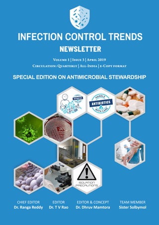 VOLUME 1 | ISSUE 3 | APRIL 2019INFECTION CONTROL TRENDS
1
Volume 1 | Issue 3 | April 2019
Circulation: Quarterly | All-India | e-Copy format
CHIEF EDITOR
Dr. Ranga Reddy
EDITOR
Dr. T V Rao
EDITOR & CONCEPT
Dr. Dhruv Mamtora
TEAM MEMBER
Sister Solbymol
SPECIAL EDITION ON ANTIMICROBIAL STEWARDSHIP
newsletter
INFECTION CONTROL TRENDS
 
