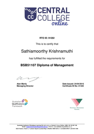 RTO ID: 91282
This is to certify that
Sathiamoorthy Krishnamuthi
has fulfilled the requirements for
BSB51107 Diploma of Management
Alan Manly
Managing Director
Date Issued: 24/04/2015
Certificate ID No: 01420
Australian Institute of Workplace Learning Pty Ltd trading as Central College Online | ABN | 36 122 507 108
Email | support@centralcollegeonline.edu.au | Website | www.centralcollegeonline.edu.au
GCA Towers, Tower 2, 1 Lawson Square (Locked Bag 7) Redfern NSW 2016 | T | 02 8228 6796 F | 02 9310 1548
 