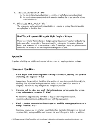 © 2014 Cengage Learning. All Rights Reserved. May not be scanned, copied or duplicated, or posted to a publicly accessible website, in whole or in part
6-6
V. THE EMPLOYMENT CONTRACT
A. An explicit employment contract is a written or verbal employment contract.
B. An implicit employment contract is an understanding that is not part of a written
or verbal contract.
VI. SUMMARY AND APPLICATION
The assessment and selection of job candidates is essential to getting the right talent in
the right place at the right time.
Real World Response: Hiring the Right People at Zappos
Online shoe retailer Zappos believes that protecting the company’s culture and adhering
to its core values is essential to the execution of its customer service strategy. Zappos
knows how important it is to hire employees who fit its unique culture; recruiters evaluate
candidates for culture fit and a willingness to change and to learn.
Appendix
Describes reliability and validity and why each is important in choosing selection methods.
Discussion Questions
1. Which do you think is more important in hiring an instructor, avoiding false positives
or avoiding false negatives? Why?
It depends on the type of job. Avoiding false positives is more important in high-risk jobs.
Avoiding false negatives are important when losing out on a good talent weakens a
company’s position and may strengthen the competitor position.
2. When you look for a job, how much relative focus to you put on person–job, person–
group, and person–organization fit? Why?
All three areas are particularly important as they all link with job satisfaction,
organizational commitment, and intent to stay with the organization.
3. Which evaluative assessment methods do you feel would be most appropriate to use in
hiring a recruiter? Why?
Examining résumés and cover letters would be the first step in the hiring process. Second,
cognitive ability testing could be used to ensure the level of cognitive ability. In addition,
 