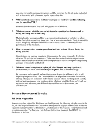 © 2014 Cengage Learning. All Rights Reserved. May not be scanned, copied or duplicated, or posted to a publicly accessible website, in whole or in part
6-7
assessing personality such as extraversion could be important for this job as the individual
will be interacting with others as a regular aspect of the job.
4. Which evaluative assessment methods would you not want to be used in evaluating
you for a position? Why?
Students answer based on their own background and experiences.
5. What assessments might be appropriate to use in a multiple hurdles approach to
hiring university instructors? Why?
Multiple hurdles approach could involve examining résumés and cover letters as a first
hurdle. Second step could be a phone interview to screen the candidate. Third step could be
a work sample by asking the individual to teach one section of a class to see his/her
performance in the classroom.
6. How can organizations increase procedural and interactional fairness during the
hiring process?
Organizations can increase procedural fairness during the hiring process by developing
clear and fair policies and procedures. To increase interactional fairness, organizations
should be sure interviewers are not rude or unprepared as well as having those negotiating
contracts be reasonable and helpful.
7. What can you do to negotiate a higher job offer? Do you have any experiences,
qualifications, or other characteristics you might be able to use as leverage?
Be reasonable and respectful, and explain why you deserve the addition or why it will
improve your productivity. Don’t be competitive, be prepared with relevant information,
identify what you can and cannot part with and focus on what is most important, identify
and use leverage, manage your emotions, know what you would do if you can’t reach an
agreement, and reference your skills and accomplishments to demonstrate your
qualifications.
Personal Development Exercise
Job Offer Negotiation
Students negotiate a job offer. The Instructor should provide the following role play material for
the job offer negotiation exercise. One student is the job offer recipient and the other will be the
organizational representative. If time allows, students can switch roles and complete the second
negotiation exercise. The Teaching Note follows the four role plays and should NOT be
distributed to students.
 