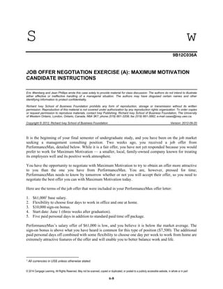 © 2014 Cengage Learning. All Rights Reserved. May not be scanned, copied or duplicated, or posted to a publicly accessible website, in whole or in part
6-8
S w
9B12C036A
JOB OFFER NEGOTIATION EXERCISE (A): MAXIMUM MOTIVATION
CANDIDATE INSTRUCTIONS
Eric Weinberg and Jean Phillips wrote this case solely to provide material for class discussion. The authors do not intend to illustrate
either effective or ineffective handling of a managerial situation. The authors may have disguised certain names and other
identifying information to protect confidentiality.
Richard Ivey School of Business Foundation prohibits any form of reproduction, storage or transmission without its written
permission. Reproduction of this material is not covered under authorization by any reproduction rights organization. To order copies
or request permission to reproduce materials, contact Ivey Publishing, Richard Ivey School of Business Foundation, The University
of Western Ontario, London, Ontario, Canada, N6A 3K7; phone (519) 661-3208; fax (519) 661-3882; e-mail cases@ivey.uwo.ca.
Copyright © 2012, Richard Ivey School of Business Foundation Version: 2012-09-20
It is the beginning of your final semester of undergraduate study, and you have been on the job market
seeking a management consulting position. Two weeks ago, you received a job offer from
PerformanceMax, detailed below. While it is a fair offer, you have not yet responded because you would
prefer to work for Maximum Motivation — a smaller, local, family-owned company known for treating
its employees well and its positive work atmosphere.
You have the opportunity to negotiate with Maximum Motivation to try to obtain an offer more attractive
to you than the one you have from PerformanceMax. You are, however, pressed for time;
PerformanceMax needs to know by tomorrow whether or not you will accept their offer, so you need to
negotiate the best offer you can with Maximum Motivation today.
Here are the terms of the job offer that were included in your PerformanceMax offer letter:
1. $61,0001
base salary.
2. Flexibility to choose four days to work in office and one at home.
3. $10,000 sign-on bonus.
4. Start date: June 1 (three weeks after graduation).
5. Five paid personal days in addition to standard paid time off package.
PerformanceMax’s salary offer of $61,000 is low, and you believe it is below the market average. The
sign-on bonus is above what you have heard is common for this type of position ($7,500). The additional
paid personal days off combined with some flexibility to choose one day per week to work from home are
extremely attractive features of the offer and will enable you to better balance work and life.
1
All currencies in US$ unless otherwise stated.
 