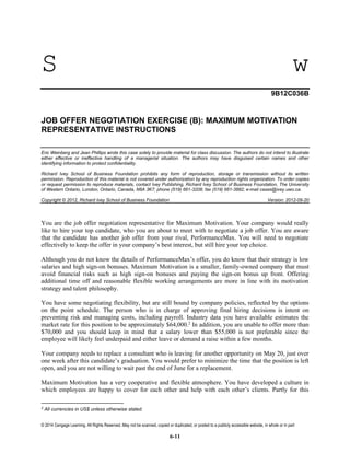 © 2014 Cengage Learning. All Rights Reserved. May not be scanned, copied or duplicated, or posted to a publicly accessible website, in whole or in part
6-11
S w
9B12C036B
JOB OFFER NEGOTIATION EXERCISE (B): MAXIMUM MOTIVATION
REPRESENTATIVE INSTRUCTIONS
Eric Weinberg and Jean Phillips wrote this case solely to provide material for class discussion. The authors do not intend to illustrate
either effective or ineffective handling of a managerial situation. The authors may have disguised certain names and other
identifying information to protect confidentiality.
Richard Ivey School of Business Foundation prohibits any form of reproduction, storage or transmission without its written
permission. Reproduction of this material is not covered under authorization by any reproduction rights organization. To order copies
or request permission to reproduce materials, contact Ivey Publishing, Richard Ivey School of Business Foundation, The University
of Western Ontario, London, Ontario, Canada, N6A 3K7; phone (519) 661-3208; fax (519) 661-3882; e-mail cases@ivey.uwo.ca.
Copyright © 2012, Richard Ivey School of Business Foundation Version: 2012-09-20
You are the job offer negotiation representative for Maximum Motivation. Your company would really
like to hire your top candidate, who you are about to meet with to negotiate a job offer. You are aware
that the candidate has another job offer from your rival, PerformanceMax. You will need to negotiate
effectively to keep the offer in your company’s best interest, but still hire your top choice.
Although you do not know the details of PerformanceMax’s offer, you do know that their strategy is low
salaries and high sign-on bonuses. Maximum Motivation is a smaller, family-owned company that must
avoid financial risks such as high sign-on bonuses and paying the sign-on bonus up front. Offering
additional time off and reasonable flexible working arrangements are more in line with its motivation
strategy and talent philosophy.
You have some negotiating flexibility, but are still bound by company policies, reflected by the options
on the point schedule. The person who is in charge of approving final hiring decisions is intent on
preventing risk and managing costs, including payroll. Industry data you have available estimates the
market rate for this position to be approximately $64,000.2
In addition, you are unable to offer more than
$70,000 and you should keep in mind that a salary lower than $55,000 is not preferable since the
employee will likely feel underpaid and either leave or demand a raise within a few months.
Your company needs to replace a consultant who is leaving for another opportunity on May 20, just over
one week after this candidate’s graduation. You would prefer to minimize the time that the position is left
open, and you are not willing to wait past the end of June for a replacement.
Maximum Motivation has a very cooperative and flexible atmosphere. You have developed a culture in
which employees are happy to cover for each other and help with each other’s clients. Partly for this
2
All currencies in US$ unless otherwise stated.
 