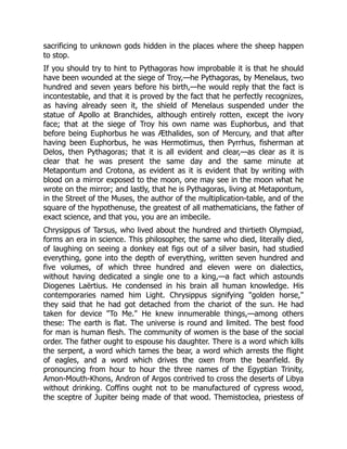 sacrificing to unknown gods hidden in the places where the sheep happen
to stop.
If you should try to hint to Pythagoras how improbable it is that he should
have been wounded at the siege of Troy,—he Pythagoras, by Menelaus, two
hundred and seven years before his birth,—he would reply that the fact is
incontestable, and that it is proved by the fact that he perfectly recognizes,
as having already seen it, the shield of Menelaus suspended under the
statue of Apollo at Branchides, although entirely rotten, except the ivory
face; that at the siege of Troy his own name was Euphorbus, and that
before being Euphorbus he was Æthalides, son of Mercury, and that after
having been Euphorbus, he was Hermotimus, then Pyrrhus, fisherman at
Delos, then Pythagoras; that it is all evident and clear,—as clear as it is
clear that he was present the same day and the same minute at
Metapontum and Crotona, as evident as it is evident that by writing with
blood on a mirror exposed to the moon, one may see in the moon what he
wrote on the mirror; and lastly, that he is Pythagoras, living at Metapontum,
in the Street of the Muses, the author of the multiplication-table, and of the
square of the hypothenuse, the greatest of all mathematicians, the father of
exact science, and that you, you are an imbecile.
Chrysippus of Tarsus, who lived about the hundred and thirtieth Olympiad,
forms an era in science. This philosopher, the same who died, literally died,
of laughing on seeing a donkey eat figs out of a silver basin, had studied
everything, gone into the depth of everything, written seven hundred and
five volumes, of which three hundred and eleven were on dialectics,
without having dedicated a single one to a king,—a fact which astounds
Diogenes Laërtius. He condensed in his brain all human knowledge. His
contemporaries named him Light. Chrysippus signifying "golden horse,"
they said that he had got detached from the chariot of the sun. He had
taken for device "To Me." He knew innumerable things,—among others
these: The earth is flat. The universe is round and limited. The best food
for man is human flesh. The community of women is the base of the social
order. The father ought to espouse his daughter. There is a word which kills
the serpent, a word which tames the bear, a word which arrests the flight
of eagles, and a word which drives the oxen from the beanfield. By
pronouncing from hour to hour the three names of the Egyptian Trinity,
Amon-Mouth-Khons, Andron of Argos contrived to cross the deserts of Libya
without drinking. Coffins ought not to be manufactured of cypress wood,
the sceptre of Jupiter being made of that wood. Themistoclea, priestess of
 
