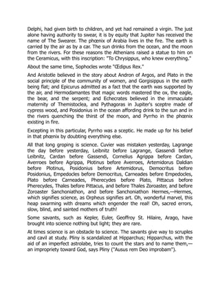 Delphi, had given birth to children, and yet had remained a virgin. The just
alone having authority to swear, it is by equity that Jupiter has received the
name of The Swearer. The phœnix of Arabia lives in the fire. The earth is
carried by the air as by a car. The sun drinks from the ocean, and the moon
from the rivers. For these reasons the Athenians raised a statue to him on
the Ceramicus, with this inscription: "To Chrysippus, who knew everything."
About the same time, Sophocles wrote "Œdipus Rex."
And Aristotle believed in the story about Andron of Argos, and Plato in the
social principle of the community of women, and Gorgisippus in the earth
being flat; and Epicurus admitted as a fact that the earth was supported by
the air, and Hermodamantes that magic words mastered the ox, the eagle,
the bear, and the serpent; and Echecrates believed in the immaculate
maternity of Themistoclea, and Pythagoras in Jupiter's sceptre made of
cypress wood, and Posidonius in the ocean affording drink to the sun and in
the rivers quenching the thirst of the moon, and Pyrrho in the phœnix
existing in fire.
Excepting in this particular, Pyrrho was a sceptic. He made up for his belief
in that phœnix by doubting everything else.
All that long groping is science. Cuvier was mistaken yesterday, Lagrange
the day before yesterday, Leibnitz before Lagrange, Gassendi before
Leibnitz, Cardan before Gassendi, Cornelius Agrippa before Cardan,
Averroes before Agrippa, Plotinus before Averroes, Artemidorus Daldian
before Plotinus, Posidonius before Artemidorus, Democritus before
Posidonius, Empedocles before Democritus, Carneades before Empedocles,
Plato before Carneades, Pherecydes before Plato, Pittacus before
Pherecydes, Thales before Pittacus, and before Thales Zoroaster, and before
Zoroaster Sanchoniathon, and before Sanchoniathon Hermes,—Hermes,
which signifies science, as Orpheus signifies art. Oh, wonderful marvel, this
heap swarming with dreams which engender the real! Oh, sacred errors,
slow, blind, and sainted mothers of truth!
Some savants, such as Kepler, Euler, Geoffroy St. Hilaire, Arago, have
brought into science nothing but light; they are rare.
At times science is an obstacle to science. The savants give way to scruples
and cavil at study. Pliny is scandalized at Hipparchus; Hipparchus, with the
aid of an imperfect astrolabe, tries to count the stars and to name them,—
an impropriety toward God, says Pliny ("Ausus rem Deo improbam").
 