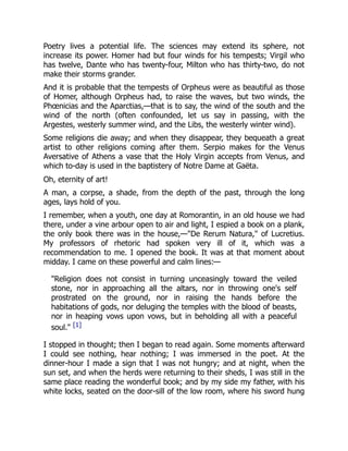 Poetry lives a potential life. The sciences may extend its sphere, not
increase its power. Homer had but four winds for his tempests; Virgil who
has twelve, Dante who has twenty-four, Milton who has thirty-two, do not
make their storms grander.
And it is probable that the tempests of Orpheus were as beautiful as those
of Homer, although Orpheus had, to raise the waves, but two winds, the
Phœnicias and the Aparctias,—that is to say, the wind of the south and the
wind of the north (often confounded, let us say in passing, with the
Argestes, westerly summer wind, and the Libs, the westerly winter wind).
Some religions die away; and when they disappear, they bequeath a great
artist to other religions coming after them. Serpio makes for the Venus
Aversative of Athens a vase that the Holy Virgin accepts from Venus, and
which to-day is used in the baptistery of Notre Dame at Gaëta.
Oh, eternity of art!
A man, a corpse, a shade, from the depth of the past, through the long
ages, lays hold of you.
I remember, when a youth, one day at Romorantin, in an old house we had
there, under a vine arbour open to air and light, I espied a book on a plank,
the only book there was in the house,—"De Rerum Natura," of Lucretius.
My professors of rhetoric had spoken very ill of it, which was a
recommendation to me. I opened the book. It was at that moment about
midday. I came on these powerful and calm lines:—
"Religion does not consist in turning unceasingly toward the veiled
stone, nor in approaching all the altars, nor in throwing one's self
prostrated on the ground, nor in raising the hands before the
habitations of gods, nor deluging the temples with the blood of beasts,
nor in heaping vows upon vows, but in beholding all with a peaceful
soul." [1]
I stopped in thought; then I began to read again. Some moments afterward
I could see nothing, hear nothing; I was immersed in the poet. At the
dinner-hour I made a sign that I was not hungry; and at night, when the
sun set, and when the herds were returning to their sheds, I was still in the
same place reading the wonderful book; and by my side my father, with his
white locks, seated on the door-sill of the low room, where his sword hung
 