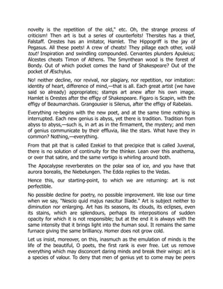 novelty is the repetition of the old," etc. Oh, the strange process of
criticism! Then art is but a series of counterfeits! Thersites has a thief,
Falstaff. Orestes has an imitator, Hamlet. The Hippogriff is the jay of
Pegasus. All these poets! A crew of cheats! They pillage each other, voilà
tout! Inspiration and swindling compounded. Cervantes plunders Apuleius;
Alcestes cheats Timon of Athens. The Smynthean wood is the forest of
Bondy. Out of which pocket comes the hand of Shakespeare? Out of the
pocket of Æschylus.
No! neither decline, nor revival, nor plagiary, nor repetition, nor imitation:
identity of heart, difference of mind,—that is all. Each great artist (we have
said so already) appropriates; stamps art anew after his own image.
Hamlet is Orestes after the effigy of Shakespeare. Figaro is Scapin, with the
effigy of Beaumarchais. Grangousier is Silenus, after the effigy of Rabelais.
Everything re-begins with the new poet, and at the same time nothing is
interrupted. Each new genius is abyss, yet there is tradition. Tradition from
abyss to abyss,—such is, in art as in the firmament, the mystery; and men
of genius communicate by their effluvia, like the stars. What have they in
common? Nothing,—everything.
From that pit that is called Ezekiel to that precipice that is called Juvenal,
there is no solution of continuity for the thinker. Lean over this anathema,
or over that satire, and the same vertigo is whirling around both.
The Apocalypse reverberates on the polar sea of ice, and you have that
aurora borealis, the Niebelungen. The Edda replies to the Vedas.
Hence this, our starting-point, to which we are returning: art is not
perfectible.
No possible decline for poetry, no possible improvement. We lose our time
when we say, "Nescio quid majus nascitur Iliade." Art is subject neither to
diminution nor enlarging. Art has its seasons, its clouds, its eclipses, even
its stains, which are splendours, perhaps its interpositions of sudden
opacity for which it is not responsible; but at the end it is always with the
same intensity that it brings light into the human soul. It remains the same
furnace giving the same brilliancy. Homer does not grow cold.
Let us insist, moreover, on this, inasmuch as the emulation of minds is the
life of the beautiful, O poets, the first rank is ever free. Let us remove
everything which may disconcert daring minds and break their wings: art is
a species of valour. To deny that men of genius yet to come may be peers
 