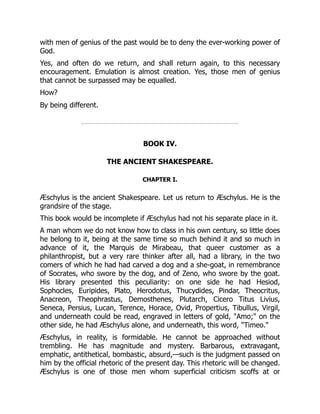 with men of genius of the past would be to deny the ever-working power of
God.
Yes, and often do we return, and shall return again, to this necessary
encouragement. Emulation is almost creation. Yes, those men of genius
that cannot be surpassed may be equalled.
How?
By being different.
BOOK IV.
THE ANCIENT SHAKESPEARE.
CHAPTER I.
Æschylus is the ancient Shakespeare. Let us return to Æschylus. He is the
grandsire of the stage.
This book would be incomplete if Æschylus had not his separate place in it.
A man whom we do not know how to class in his own century, so little does
he belong to it, being at the same time so much behind it and so much in
advance of it, the Marquis de Mirabeau, that queer customer as a
philanthropist, but a very rare thinker after all, had a library, in the two
comers of which he had had carved a dog and a she-goat, in remembrance
of Socrates, who swore by the dog, and of Zeno, who swore by the goat.
His library presented this peculiarity: on one side he had Hesiod,
Sophocles, Euripides, Plato, Herodotus, Thucydides, Pindar, Theocritus,
Anacreon, Theophrastus, Demosthenes, Plutarch, Cicero Titus Livius,
Seneca, Persius, Lucan, Terence, Horace, Ovid, Propertius, Tibullus, Virgil,
and underneath could be read, engraved in letters of gold, "Amo;" on the
other side, he had Æschylus alone, and underneath, this word, "Timeo."
Æschylus, in reality, is formidable. He cannot be approached without
trembling. He has magnitude and mystery. Barbarous, extravagant,
emphatic, antithetical, bombastic, absurd,—such is the judgment passed on
him by the official rhetoric of the present day. This rhetoric will be changed.
Æschylus is one of those men whom superficial criticism scoffs at or
 