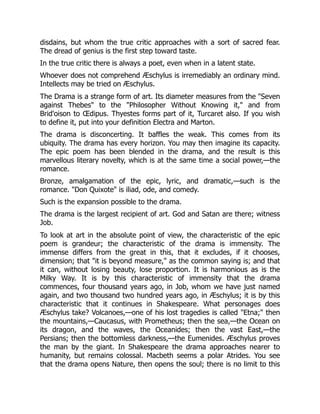 disdains, but whom the true critic approaches with a sort of sacred fear.
The dread of genius is the first step toward taste.
In the true critic there is always a poet, even when in a latent state.
Whoever does not comprehend Æschylus is irremediably an ordinary mind.
Intellects may be tried on Æschylus.
The Drama is a strange form of art. Its diameter measures from the "Seven
against Thebes" to the "Philosopher Without Knowing it," and from
Brid'oison to Œdipus. Thyestes forms part of it, Turcaret also. If you wish
to define it, put into your definition Electra and Marton.
The drama is disconcerting. It baffles the weak. This comes from its
ubiquity. The drama has every horizon. You may then imagine its capacity.
The epic poem has been blended in the drama, and the result is this
marvellous literary novelty, which is at the same time a social power,—the
romance.
Bronze, amalgamation of the epic, lyric, and dramatic,—such is the
romance. "Don Quixote" is iliad, ode, and comedy.
Such is the expansion possible to the drama.
The drama is the largest recipient of art. God and Satan are there; witness
Job.
To look at art in the absolute point of view, the characteristic of the epic
poem is grandeur; the characteristic of the drama is immensity. The
immense differs from the great in this, that it excludes, if it chooses,
dimension; that "it is beyond measure," as the common saying is; and that
it can, without losing beauty, lose proportion. It is harmonious as is the
Milky Way. It is by this characteristic of immensity that the drama
commences, four thousand years ago, in Job, whom we have just named
again, and two thousand two hundred years ago, in Æschylus; it is by this
characteristic that it continues in Shakespeare. What personages does
Æschylus take? Volcanoes,—one of his lost tragedies is called "Etna;" then
the mountains,—Caucasus, with Prometheus; then the sea,—the Ocean on
its dragon, and the waves, the Oceanides; then the vast East,—the
Persians; then the bottomless darkness,—the Eumenides. Æschylus proves
the man by the giant. In Shakespeare the drama approaches nearer to
humanity, but remains colossal. Macbeth seems a polar Atrides. You see
that the drama opens Nature, then opens the soul; there is no limit to this
 