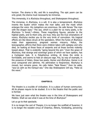 horizon. The drama is life; and life is everything. The epic poem can be
only great; the drama must necessarily be immense.
This immensity, it is Æschylus throughout, and Shakespeare throughout.
The immense, in Æschylus, is a will. It is also a temperament. Æschylus
invents the buskin which makes the man taller, and the mask which
enlarges the voice. His metaphors are enormous. He calls Xerxes "the man
with the dragon eyes." The sea, which is a plain for so many poets, is for
Æschylus "a forest,"—ἄλσος. These magnifying figures, peculiar to the
highest poets, and to them only, are true; they ace the true emanations of
revery. Æschylus excites you to the very brink of convulsion. His tragical
effects are like blows struck at the spectators. When the furies of Æschylus
make their appearance, pregnant women miscarry. Pollux, the
lexicographer, affirms that there were children taken with epilepsy and who
died, on looking at those faces of serpents and at those torches violently
tossed about. That is evidently "going beyond the aim." Even the grace of
Æschylus, that strange and sovereign grace of which we have spoken, has
a Cyclopean look. It is Polyphemus smiling. At times the smile is
formidable, and seems to hide an obscure rage. Put, by way of example, in
the presence of Helen, those two poets, Homer and Æschylus. Homer is at
once conquered and admires. His admiration is forgiveness. Æschylus is
moved, but remains grave. He calls Helen "fatal flower;" then he adds,
"soul as calm as the tranquil sea." One day Shakespeare will say, "False as
the wave."
CHAPTER II.
The theatre is a crucible of civilization. It is a place of human communion.
All its phases require to be studied. It is in the theatre that the public soul
is formed.
We have just seen what the theatre was in the time of Shakespeare and
Molière. Shall we see what it was at the time of Æschylus?
Let us go to that spectacle.
It is no longer the cart of Thespis; it is no longer the scaffold of Susarion; it
is no longer the wooden circus of Chœrilus. Athens, foreboding, perceiving
 