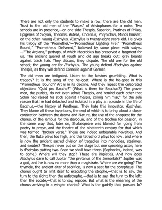 There are not only the students to make a row; there are the old men.
Trust to the old men of the "Wasps" of Aristophanes for a noise. Two
schools are in presence,—on one side Thespis, Susarion, Pratinas of Phlius,
Epigenes of Sicyon, Theomis, Auleas, Chœrilus, Phrynichus, Minos himself;
on the other, young Æschylus. Æschylus is twenty-eight years old. He gives
his trilogy of the "Promethei,"—"Prometheus Lighting Fire;" "Prometheus
Bound;" "Prometheus Delivered," followed by some piece with satyrs,
—"The Argians," perhaps, of which Macrobius has preserved a fragment for
us. The ancient quarrel of youth and old age breaks out; gray beards
against black hair. They discuss, they dispute. The old are for the old
school; the young are for Æschylus. The young defend Æschylus against
Thespis, as they will defend Corneille against Garnier.
The old men are indignant. Listen to the Nestors grumbling. What is
tragedy? It is the song of the he-goat. Where is the he-goat in this
"Prometheus Bound"? Art is in its decline. And they repeat the celebrated
objection: "Quid pro Baccho?" (What is there for Bacchus?) The graver
men, the purists, do not even admit Thespis, and remind each other that
Solon had raised his stick against Thespis, calling him "liar," for the sole
reason that he had detached and isolated in a play an episode in the life of
Bacchus,—the history of Pentheus. They hate this innovator, Æschylus.
They blame all these inventions, the end of which is to bring about a closer
connection between the drama and Nature, the use of the anapæst for the
chorus, of the iambus for the dialogue, and of the trochee for passion, in
the same way that, later on, Shakespeare was blamed for going from
poetry to prose, and the theatre of the nineteenth century for that which
was termed "broken verse." These are indeed unbearable novelties. And
then, the flute plays too high, and the tetrachord plays too low; and where
is now the ancient sacred division of tragedies into monodies, stasimes,
and exodes? Thespis never put on the stage but one speaking actor; here
is Æschylus putting two. Soon we shall have three. (Sophocles, indeed, was
to come.) Where will they stop? These are impieties. And how does
Æschylus dare to call Jupiter "the prytanus of the Immortals?" Jupiter was
a god, and he is now no more than a magistrate. Where are we going? The
thymele, the ancient altar of sacrifice, is now a seat for the corypheus! The
chorus ought to limit itself to executing the strophe,—that is to say, the
turn to the right; then the antistrophe,—that is to say, the turn to the left;
then the epode,—that is to say, repose. But what is the meaning of the
chorus arriving in a winged chariot? What is the gad-fly that pursues Io?
 