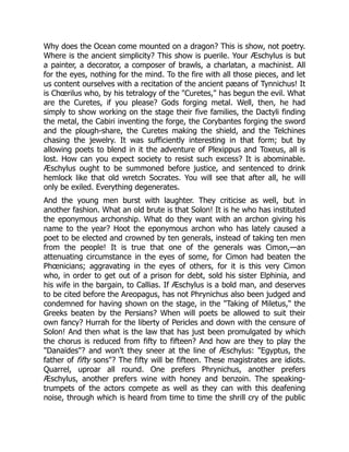 Why does the Ocean come mounted on a dragon? This is show, not poetry.
Where is the ancient simplicity? This show is puerile. Your Æschylus is but
a painter, a decorator, a composer of brawls, a charlatan, a machinist. All
for the eyes, nothing for the mind. To the fire with all those pieces, and let
us content ourselves with a recitation of the ancient pæans of Tynnichus! It
is Chœrilus who, by his tetralogy of the "Curetes," has begun the evil. What
are the Curetes, if you please? Gods forging metal. Well, then, he had
simply to show working on the stage their five families, the Dactyli finding
the metal, the Cabiri inventing the forge, the Corybantes forging the sword
and the plough-share, the Curetes making the shield, and the Telchines
chasing the jewelry. It was sufficiently interesting in that form; but by
allowing poets to blend in it the adventure of Plexippus and Toxeus, all is
lost. How can you expect society to resist such excess? It is abominable.
Æschylus ought to be summoned before justice, and sentenced to drink
hemlock like that old wretch Socrates. You will see that after all, he will
only be exiled. Everything degenerates.
And the young men burst with laughter. They criticise as well, but in
another fashion. What an old brute is that Solon! It is he who has instituted
the eponymous archonship. What do they want with an archon giving his
name to the year? Hoot the eponymous archon who has lately caused a
poet to be elected and crowned by ten generals, instead of taking ten men
from the people! It is true that one of the generals was Cimon,—an
attenuating circumstance in the eyes of some, for Cimon had beaten the
Phœnicians; aggravating in the eyes of others, for it is this very Cimon
who, in order to get out of a prison for debt, sold his sister Elphinia, and
his wife in the bargain, to Callias. If Æschylus is a bold man, and deserves
to be cited before the Areopagus, has not Phrynichus also been judged and
condemned for having shown on the stage, in the "Taking of Miletus," the
Greeks beaten by the Persians? When will poets be allowed to suit their
own fancy? Hurrah for the liberty of Pericles and down with the censure of
Solon! And then what is the law that has just been promulgated by which
the chorus is reduced from fifty to fifteen? And how are they to play the
"Danaïdes"? and won't they sneer at the line of Æschylus: "Egyptus, the
father of fifty sons"? The fifty will be fifteen. These magistrates are idiots.
Quarrel, uproar all round. One prefers Phrynichus, another prefers
Æschylus, another prefers wine with honey and benzoin. The speaking-
trumpets of the actors compete as well as they can with this deafening
noise, through which is heard from time to time the shrill cry of the public
 