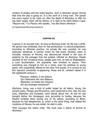 vendors of phallus and the water-bearers. Such is Athenian uproar. During
that time the play is going on. It is the work of a living man. The uproar
has every reason to be. Later on, after the death of Æschylus, or after he
has been exiled, there will be silence. It is right to be silent before a god.
"Æquum est," it is Plautus who speaks, "vos deo facere silentium."
[1] Αρχηαιομελεσιδονοπηρυνιχηερατα.
CHAPTER III.
A genius is an accused man. As long as Æschylus lived, his life was a strife.
His genius was contested, then he was persecuted,—a natural progression.
According to Athenian practice, his private life was unveiled; he was
traduced, slandered. A woman whom he had loved, Planesia, sister of
Chrysilla, mistress of Pericles, has dishonoured herself in the eyes of
posterity by the outrages that she publicly inflicted on Æschylus. People
ascribed to him unnatural loves; people gave him, as well as Shakespeare,
a Lord Southampton. His popularity was knocked to pieces. Then
everything was charged to him as a crime, even his kindness to young
poets, who respectfully offered to him their first laurels. It is curious to see
this reproach constantly re-appearing. Pezay and St. Lambert repeat it in
the eighteenth century:—
"Pourquoi, Voltaire, à ces auteurs
Qui t'adressent des vers flatteurs,
Répondre, en toutes tes missives,
Par des louanges excessives?"
Æschylus, living, was a kind of public target for all haters. Young, the
ancient poets, Thespis and Phrynichus, were preferred to him. Old, the new
ones, Sophocles and Euripides, were placed above him. At last he was
brought before the Areopagus, and, according to Suidas, because the
theatre tumbled down during one of his pieces; according to Ælian,
because he had blasphemed, or, which is the same thing, had related the
mysteries of Eleusis, he was exiled. He died in exile.
Then Lycurgus the orator cried, "We must raise a statue of bronze to
Æschylus."
 