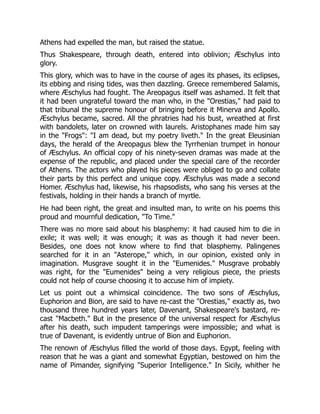 Athens had expelled the man, but raised the statue.
Thus Shakespeare, through death, entered into oblivion; Æschylus into
glory.
This glory, which was to have in the course of ages its phases, its eclipses,
its ebbing and rising tides, was then dazzling. Greece remembered Salamis,
where Æschylus had fought. The Areopagus itself was ashamed. It felt that
it had been ungrateful toward the man who, in the "Orestias," had paid to
that tribunal the supreme honour of bringing before it Minerva and Apollo.
Æschylus became, sacred. All the phratries had his bust, wreathed at first
with bandolets, later on crowned with laurels. Aristophanes made him say
in the "Frogs": "I am dead, but my poetry liveth." In the great Eleusinian
days, the herald of the Areopagus blew the Tyrrhenian trumpet in honour
of Æschylus. An official copy of his ninety-seven dramas was made at the
expense of the republic, and placed under the special care of the recorder
of Athens. The actors who played his pieces were obliged to go and collate
their parts by this perfect and unique copy. Æschylus was made a second
Homer. Æschylus had, likewise, his rhapsodists, who sang his verses at the
festivals, holding in their hands a branch of myrtle.
He had been right, the great and insulted man, to write on his poems this
proud and mournful dedication, "To Time."
There was no more said about his blasphemy: it had caused him to die in
exile; it was well; it was enough; it was as though it had never been.
Besides, one does not know where to find that blasphemy. Palingenes
searched for it in an "Asterope," which, in our opinion, existed only in
imagination. Musgrave sought it in the "Eumenides." Musgrave probably
was right, for the "Eumenides" being a very religious piece, the priests
could not help of course choosing it to accuse him of impiety.
Let us point out a whimsical coincidence. The two sons of Æschylus,
Euphorion and Bion, are said to have re-cast the "Orestias," exactly as, two
thousand three hundred years later, Davenant, Shakespeare's bastard, re-
cast "Macbeth." But in the presence of the universal respect for Æschylus
after his death, such impudent tamperings were impossible; and what is
true of Davenant, is evidently untrue of Bion and Euphorion.
The renown of Æschylus filled the world of those days. Egypt, feeling with
reason that he was a giant and somewhat Egyptian, bestowed on him the
name of Pimander, signifying "Superior Intelligence." In Sicily, whither he
 