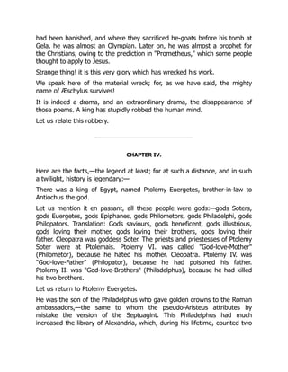 had been banished, and where they sacrificed he-goats before his tomb at
Gela, he was almost an Olympian. Later on, he was almost a prophet for
the Christians, owing to the prediction in "Prometheus," which some people
thought to apply to Jesus.
Strange thing! it is this very glory which has wrecked his work.
We speak here of the material wreck; for, as we have said, the mighty
name of Æschylus survives!
It is indeed a drama, and an extraordinary drama, the disappearance of
those poems. A king has stupidly robbed the human mind.
Let us relate this robbery.
CHAPTER IV.
Here are the facts,—the legend at least; for at such a distance, and in such
a twilight, history is legendary:—
There was a king of Egypt, named Ptolemy Euergetes, brother-in-law to
Antiochus the god.
Let us mention it en passant, all these people were gods:—gods Soters,
gods Euergetes, gods Epiphanes, gods Philometors, gods Philadelphi, gods
Philopators. Translation: Gods saviours, gods beneficent, gods illustrious,
gods loving their mother, gods loving their brothers, gods loving their
father. Cleopatra was goddess Soter. The priests and priestesses of Ptolemy
Soter were at Ptolemais. Ptolemy VI. was called "God-love-Mother"
(Philometor), because he hated his mother, Cleopatra. Ptolemy IV. was
"God-love-Father" (Philopator), because he had poisoned his father.
Ptolemy II. was "God-love-Brothers" (Philadelphus), because he had killed
his two brothers.
Let us return to Ptolemy Euergetes.
He was the son of the Philadelphus who gave golden crowns to the Roman
ambassadors,—the same to whom the pseudo-Aristeus attributes by
mistake the version of the Septuagint. This Philadelphus had much
increased the library of Alexandria, which, during his lifetime, counted two
 