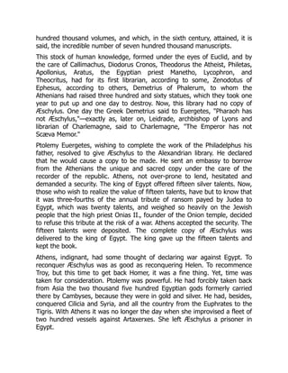 hundred thousand volumes, and which, in the sixth century, attained, it is
said, the incredible number of seven hundred thousand manuscripts.
This stock of human knowledge, formed under the eyes of Euclid, and by
the care of Callimachus, Diodorus Cronos, Theodorus the Atheist, Philetas,
Apollonius, Aratus, the Egyptian priest Manetho, Lycophron, and
Theocritus, had for its first librarian, according to some, Zenodotus of
Ephesus, according to others, Demetrius of Phalerum, to whom the
Athenians had raised three hundred and sixty statues, which they took one
year to put up and one day to destroy. Now, this library had no copy of
Æschylus. One day the Greek Demetrius said to Euergetes, "Pharaoh has
not Æschylus,"—exactly as, later on, Leidrade, archbishop of Lyons and
librarian of Charlemagne, said to Charlemagne, "The Emperor has not
Scæva Memor."
Ptolemy Euergetes, wishing to complete the work of the Philadelphus his
father, resolved to give Æschylus to the Alexandrian library. He declared
that he would cause a copy to be made. He sent an embassy to borrow
from the Athenians the unique and sacred copy under the care of the
recorder of the republic. Athens, not over-prone to lend, hesitated and
demanded a security. The king of Egypt offered fifteen silver talents. Now,
those who wish to realize the value of fifteen talents, have but to know that
it was three-fourths of the annual tribute of ransom payed by Judea to
Egypt, which was twenty talents, and weighed so heavily on the Jewish
people that the high priest Onias II., founder of the Onion temple, decided
to refuse this tribute at the risk of a war. Athens accepted the security. The
fifteen talents were deposited. The complete copy of Æschylus was
delivered to the king of Egypt. The king gave up the fifteen talents and
kept the book.
Athens, indignant, had some thought of declaring war against Egypt. To
reconquer Æschylus was as good as reconquering Helen. To recommence
Troy, but this time to get back Homer, it was a fine thing. Yet, time was
taken for consideration. Ptolemy was powerful. He had forcibly taken back
from Asia the two thousand five hundred Egyptian gods formerly carried
there by Cambyses, because they were in gold and silver. He had, besides,
conquered Cilicia and Syria, and all the country from the Euphrates to the
Tigris. With Athens it was no longer the day when she improvised a fleet of
two hundred vessels against Artaxerxes. She left Æschylus a prisoner in
Egypt.
 
