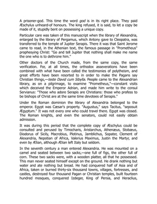 A prisoner-god. This time the word god is in its right place. They paid
Æschylus unheard-of honours. The king refused, it is said, to let a copy be
made of it, stupidly bent on possessing a unique copy.
Particular care was taken of this manuscript when the library of Alexandria,
enlarged by the library of Pergamus, which Antony gave to Cleopatra, was
transferred to the temple of Jupiter Serapis. There it was that Saint Jerome
came to read, in the Athenian text, the famous passage in "Prometheus"
prophesying Christ: "Go and tell Jupiter that nothing shall make me name
the one who is to dethrone him."
Other doctors of the Church made, from the same copy, the same
verification. For, at all times, the orthodox asseverations have been
combined with what have been called the testimonies of polytheism, and
great efforts have been resorted to in order to make the Pagans say
Christian things,—teste David cum Sibylla. People came to the Alexandrian
library, as on a pilgrimage, to examine "Prometheus,"—constant visits
which deceived the Emperor Adrian, and made him write to the consul
Servianus: "Those who adore Serapis are Christians: those who profess to
be bishops of Christ are at the same time devotees of Serapis."
Under the Roman dominion the library of Alexandria belonged to the
emperor. Egypt was Cæsar's property. "Augustus," says Tacitus, "seposuit
Ægyptum." It was not every one who could travel there. Egypt was closed.
The Roman knights, and even the senators, could not easily obtain
admission.
It was during this period that the complete copy of Æschylus could be
consulted and perused by Timocharis, Aristarchus, Athenæus, Stobæus,
Diodorus of Sicily, Macrobius, Plotinus, Jamblichus, Sopater, Clement of
Alexandria, Nepotian of Africa, Valerius Maximus, Justin the Martyr, and
even by Ælian, although Ælian left Italy but seldom.
In the seventh century a man entered Alexandria. He was mounted on a
camel and seated between two sacks,—one full of figs, the other full of
corn. These two sacks were, with a wooden platter, all that he possessed.
This man never seated himself except on the ground. He drank nothing but
water and ate nothing but bread. He had conquered half of Asia and of
Africa, taken or burned thirty-six thousand towns, villages, fortresses, and
castles, destroyed four thousand Pagan or Christian temples, built fourteen
hundred mosques, conquered Izdeger, King of Persia, and Heraclius,
 
