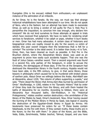 Euergetes (this is his excuse) robbed from enthusiasm,—an unpleasant
instance of the admiration of an imbecile.
As for Omar, he is the fanatic. By the way, we must say that strange
historical rehabilitations have been attempted in our time. We do not speak
of Nero, who is the fashion; but an attempt has been made to exonerate
Omar, as well as to bring a verdict of not guilty for Pius V. Holy Pius V.
personifies the Inquisition; to canonize him was enough, why declare him
innocent? We do not lend ourselves to those attempts at appeal in trials
which have received final judgment. We have no taste for rendering small
services to fanaticism, whether it be caliph or pope, whether it burn books
or men. Omar has had many advocates. A certain class of historians and
biographical critics are readily moved to pity for the sword,—a victim of
slander, this poor sword! Imagine then the tenderness that is felt for a
scimitar! The scimitar is the ideal sword. It is better than brute,—it is Turk.
Omar, then, has been cleaned as much as possible. A first fire in the
Bruchion district, where the Alexandrian library stood, was used as an
argument to prove how easily such accidents happen. That one was the
fault of Julius Cæsar,—another sword. Then a second argument was found
in a second fire, only partial, of the Serapeum, in order to accuse the
Christians, the demagogues of those days. If the fire at the Serapeum had
destroyed the Alexandrian library in the fourth century, Hypatia would not
have been able, in the fifth century, to give, in that same library, those
lessons in philosophy which caused her to be murdered with broken pieces
of earthen pots. About Omar we willingly believe the Arabs. Abd-Allatif saw
at Alexandria, about 1220, "the column of pillars supporting a cupola," and
said, "There stood the library that Amrou-ben-Alas burned by permission of
Omar." Abulfaradge, in 1260, relates in his "Dynastic History" that by order
of Omar they took the books from the library, and with them heated the
baths of Alexandria for six months. According to Gibbon, there were at
Alexandria four thousand baths. Ebn-Khaldoun, in his "Historical
Prolegomena," relates another wanton destruction,—the annihilation of the
library of the Medes by Saad, Omar's lieutenant. Now, Omar having caused
the burning of the Median library in Persia by Saad, was logical in causing
the destruction of the Egyptian-Greek library in Egypt by Amrou. His
lieutenants have preserved his orders for us: "If these books contain
falsehoods, to the fire with them. If they contain truths, these truths are in
the Koran; to the fire with them." In place of the Koran, put the Bible,
Veda, Edda, Zend-Avesta, Toldos Jeschut, Talmud, Gospel, and you have
 