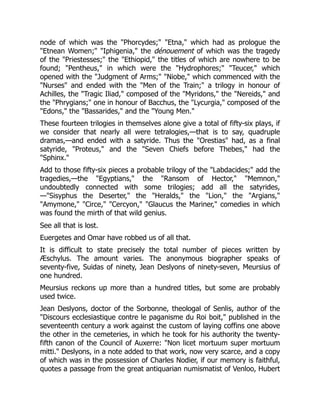 node of which was the "Phorcydes;" "Etna," which had as prologue the
"Etnean Women;" "Iphigenia," the dénouement of which was the tragedy
of the "Priestesses;" the "Ethiopid," the titles of which are nowhere to be
found; "Pentheus," in which were the "Hydrophores;" "Teucer," which
opened with the "Judgment of Arms;" "Niobe," which commenced with the
"Nurses" and ended with the "Men of the Train;" a trilogy in honour of
Achilles, the "Tragic Iliad," composed of the "Myridons," the "Nereids," and
the "Phrygians;" one in honour of Bacchus, the "Lycurgia," composed of the
"Edons," the "Bassarides," and the "Young Men."
These fourteen trilogies in themselves alone give a total of fifty-six plays, if
we consider that nearly all were tetralogies,—that is to say, quadruple
dramas,—and ended with a satyride. Thus the "Orestias" had, as a final
satyride, "Proteus," and the "Seven Chiefs before Thebes," had the
"Sphinx."
Add to those fifty-six pieces a probable trilogy of the "Labdacides;" add the
tragedies,—the "Egyptians," the "Ransom of Hector," "Memnon,"
undoubtedly connected with some trilogies; add all the satyrides,
—"Sisyphus the Deserter," the "Heralds," the "Lion," the "Argians,"
"Amymone," "Circe," "Cercyon," "Glaucus the Mariner," comedies in which
was found the mirth of that wild genius.
See all that is lost.
Euergetes and Omar have robbed us of all that.
It is difficult to state precisely the total number of pieces written by
Æschylus. The amount varies. The anonymous biographer speaks of
seventy-five, Suidas of ninety, Jean Deslyons of ninety-seven, Meursius of
one hundred.
Meursius reckons up more than a hundred titles, but some are probably
used twice.
Jean Deslyons, doctor of the Sorbonne, theologal of Senlis, author of the
"Discours ecclesiastique contre le paganisme du Roi boit," published in the
seventeenth century a work against the custom of laying coffins one above
the other in the cemeteries, in which he took for his authority the twenty-
fifth canon of the Council of Auxerre: "Non licet mortuum super mortuum
mitti." Deslyons, in a note added to that work, now very scarce, and a copy
of which was in the possession of Charles Nodier, if our memory is faithful,
quotes a passage from the great antiquarian numismatist of Venloo, Hubert
 
