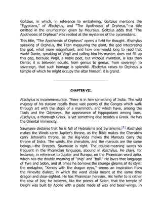 Goltzius, in which, in reference to embalming, Goltzius mentions the
"Egyptians," of Æschylus, and "The Apotheosis of Orpheus,"—a title
omitted in the enumeration given by Meursius. Goltzius adds that "The
Apotheosis of Orpheus" was recited at the mysteries of the Lycomidians.
This title, "The Apotheosis of Orpheus" opens a field for thought. Æschylus
speaking of Orpheus, the Titan measuring the giant, the god interpreting
the god, what more magnificent, and how one would long to read that
work! Dante, speaking of Virgil and calling him his master, does not fill up
this gap, because Virgil, a noble poet, but without invention, is less than
Dante; it is between equals, from genius to genius, from sovereign to
sovereign, that such homage is splendid. Æschylus raises to Orpheus a
temple of which he might occupy the altar himself: it is grand.
CHAPTER VII.
Æschylus is incommensurate. There is in him something of India. The wild
majesty of his stature recalls those vast poems of the Ganges which walk
through art with the steps of a mammoth, and which have, among the
Iliads and the Odysseys, the appearance of hippopotami among lions.
Æschylus, a thorough Greek, is yet something else besides a Greek. He has
the Oriental immensity.
Saumaise declares that he is full of Hebraisms and Syrianisms.[1] Æschylus
makes the Winds carry Jupiter's throne, as the Bible makes the Cherubim
carry Jehovah's throne, as the Rig-Veda makes the Marouts carry the
throne of Indra. The winds, the cherubim, and the marouts are the same
beings,—the Breezes. Saumaise is right. The double-meaning words so
frequent in the Phœnician language, abound in Æschylus. He plays, for
instance, in reference to Jupiter and Europa, on the Phœnician word ilpha,
which has the double meaning of "ship" and "bull." He loves that language
of Tyre and Sidon, and at times he borrows the strange gleams of its style;
the metaphor, "Xerxes with the dragon eyes," seems an inspiration from
the Ninevite dialect, in which the word draka meant at the same time
dragon and clear-sighted. He has Phœnician heresies. His heifer Io is rather
the cow of Isis; he believes, like the priests of Sidon, that the temple of
Delphi was built by Apollo with a paste made of wax and bees'-wings. In
 