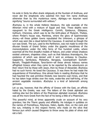 his exile in Sicily he often drank religiously at the fountain of Arethusa, and
never did the shepherds who watched him hear him name Arethusa
otherwise than by this mysterious name, Alphaga,—an Assyrian word
signifying "source surrounded with willows."
Æschylus is, in the whole Hellenic literature, the sole example of the
Athenian mind with a mixture of Egypt and Asia. These depths were
repugnant to the Greek intelligence. Corinth, Epidaurus, Œdepsus,
Gythium, Cheronea, which was to be the birth-place of Plutarch, Thebes,
where Pindar's house was, Mantinea, where the glory of Epaminondas
shone,—all these golden towns repudiated the Unknown, a glimpse of
which was seen like a cloud behind the Caucasus. It seemed as though the
sun was Greek. The sun, used to the Parthenon, was not made to enter the
diluvian forests of Grand Tartary under the gigantic mouldiness of the
monocotyledons under the lofty ferns of five hundred cubits, where
swarmed all the first dreadful models of Nature, and under whose shadows
existed unknown, shapeless cities, such as that fabulous Anarodgurro, the
existence of which was denied until it sent an embassy to Claudius.
Gagasmira, Sambulaca, Maliarpha, Barygaza, Cavenpatnam Sochoth-
Benoth, Theglath-Phalazar, Tana-Serim—all these almost hideous names
affrighted Greece when they came to be reported by the adventurers on
their return first by those with Jason, then by those of Alexander. Æschylus
had no such horror. He loved the Caucasus. It was there he had made the
acquaintance of Prometheus. One almost feels in reading Æschylus that he
had haunted the vast primitive thickets now become coal mines, and that
he has taken huge strides over the roots, snake-like and half-living, of the
ancient vegetable monsters. Æschylus is a kind of behemoth among
geniuses.
Let us say, however, that the affinity of Greece with the East, an affinity
hated by the Greeks, was real. The letters of the Greek alphabet are
nothing else but the letters of the Phœnician alphabet reversed. Æschylus
was all the more Greek from the fact of his being a little of a Phœnician.
This powerful mind, at times apparently crude on account of his very
grandeur, has the Titanic gayety and affability. He indulges in quibbles on
the names of Prometheus, Polynices, Helen, Apollo, Ilion, on the cock and
the sun, imitating in this respect Homer, who made on the olive that
famous pun which caused Diogenes to throw away his plate of olives and
eat a tart.
 