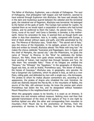 The father of Æschylus, Euphorion, was a disciple of Pythagoras. The soul
of Pythagoras, that philosopher half magian and half brahmin, seemed to
have entered through Euphorion into Æschylus. We have said already that
in the dark and mysterious quarrel between the celestial and the terrestrial
gods, the intestinal war of Paganism, Æschylus was terrestrial. He belonged
to the faction of the gods of earth. The Cyclops had worked for Jupiter; he
rejected them as we would reject a corporation of workers who had turned
traitors, and he preferred to them the Cabyri. He adored Ceres. "O thou,
Ceres, nurse of my soul!" and Ceres is Demeter, is Gemeter, is the mother-
earth. Hence his veneration for Asia. It seemed then as though Earth was
rather in Asia than elsewhere. Asia is, in reality, compared with Europe, a
kind of block almost without capes and gulfs, and little penetrated by the
sea. The Minerva of Æschylus says, "Great Asia." "The sacred soil of Asia,"
says the chorus of the Oceanides. In his epitaph, graven on his tomb at
Gela and written by himself, Æschylus attests "the Mede with long hair." He
makes the chorus celebrate "Susicanes and Pegastagon, born in Egypt, and
the chief of Memphis, the sacred city." Like the Phœnicians, he gives the
name of "Oncea" to Minerva. In the "Etna" he celebrates the Sicilian
Dioscuri, the Palici, those twin gods whose worship, connected with the
local worship of Vulcan, had reached Asia through Sarepta and Tyre. He
calls them "the venerable Palici." Three of his trilogies are entitled the
"Persians," the "Ethiopid," the "Egyptians." In the geography of Æschylus,
Egypt was Asia, as well as Arabia. Prometheus says, "the dower of Arabia,
the heroes of Caucasus." Æschylus was, in geography, very peculiar. He
had a Gorgonian city Cysthenes, which he placed in Asia, as well as a river
Pluto, rolling gold, and defended by men with a single eye,—the Arimaspes.
The pirates to whom he makes allusion somewhere are, according to all
appearance, the pirates of Angria who inhabited the rock Vizindruk. He
could see distinctly beyond the Pas-du-Nil, in the mountains of Byblos, the
source of the Nile, still unknown to-day. He knew the precise spot where
Prometheus had stolen the fire, and he designated without hesitation
Mount Mosychlus in the neighbourhood of Lemnos.
When this geography ceases to be fanciful, it is exact as an itinerary. It
becomes true and remains without measure. Nothing more real than that
splendid transmission of the news of the capture of Troy in one night by
bonfires lighted one after the other and corresponding from mountain to
mountain,—from Mount Ida to the promontory of Hermes, from the
promontory of Hermes to Mount Athos, from Mount Athos to Mount
 