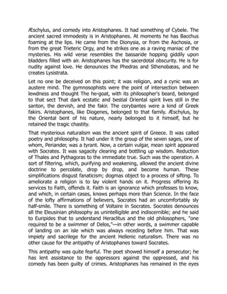 Æschylus, and comedy into Aristophanes. It had something of Cybele. The
ancient sacred immodesty is in Aristophanes. At moments he has Bacchus
foaming at the lips. He came from the Dionysia, or from the Aschosia, or
from the great Trieteric Orgy, and he strikes one as a raving maniac of the
mysteries. His wild verse resembles the bassaride hopping giddily upon
bladders filled with air. Aristophanes has the sacerdotal obscurity. He is for
nudity against love. He denounces the Phedras and Sthenobæas, and he
creates Lysistrata.
Let no one be deceived on this point; it was religion, and a cynic was an
austere mind. The gymnosophists were the point of intersection between
lewdness and thought The he-goat, with its philosopher's beard, belonged
to that sect That dark ecstatic and bestial Oriental spirit lives still in the
santon, the dervish, and the fakir. The corybantes were a kind of Greek
fakirs. Aristophanes, like Diogenes, belonged to that family. Æschylus, by
the Oriental bent of his nature, nearly belonged to it himself, but he
retained the tragic chastity.
That mysterious naturalism was the ancient spirit of Greece. It was called
poetry and philosophy. It had under it the group of the seven sages, one of
whom, Periander, was a tyrant. Now, a certain vulgar, mean spirit appeared
with Socrates. It was sagacity clearing and bottling up wisdom. Reduction
of Thales and Pythagoras to the immediate true. Such was the operation. A
sort of filtering, which, purifying and weakening, allowed the ancient divine
doctrine to percolate, drop by drop, and become human. These
simplifications disgust fanaticism; dogmas object to a process of sifting. To
ameliorate a religion is to lay violent hands on it. Progress offering its
services to Faith, offends it. Faith is an ignorance which professes to know,
and which, in certain cases, knows perhaps more than Science. In the face
of the lofty affirmations of believers, Socrates had an uncomfortably sly
half-smile. There is something of Voltaire in Socrates. Socrates denounces
all the Eleusinian philosophy as unintelligible and indiscernible; and he said
to Euripides that to understand Heraclitus and the old philosophers, "one
required to be a swimmer of Delos,"—in other words, a swimmer capable
of landing on an isle which was always receding before him. That was
impiety and sacrilege for the ancient Hellenic naturalism. There was no
other cause for the antipathy of Aristophanes toward Socrates.
This antipathy was quite fearful. The poet showed himself a persecutor; he
has lent assistance to the oppressors against the oppressed, and his
comedy has been guilty of crimes. Aristophanes has remained in the eyes
 