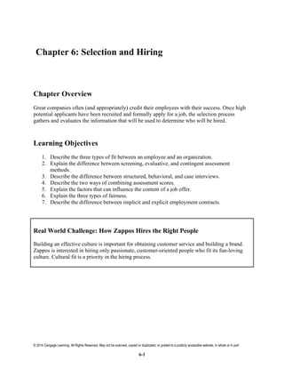 © 2014 Cengage Learning. All Rights Reserved. May not be scanned, copied or duplicated, or posted to a publicly accessible website, in whole or in part
6-1
Chapter 6: Selection and Hiring
Chapter Overview
Great companies often (and appropriately) credit their employees with their success. Once high
potential applicants have been recruited and formally apply for a job, the selection process
gathers and evaluates the information that will be used to determine who will be hired.
Learning Objectives
1. Describe the three types of fit between an employee and an organization.
2. Explain the difference between screening, evaluative, and contingent assessment
methods.
3. Describe the difference between structured, behavioral, and case interviews.
4. Describe the two ways of combining assessment scores.
5. Explain the factors that can influence the content of a job offer.
6. Explain the three types of fairness.
7. Describe the difference between implicit and explicit employment contracts.
Real World Challenge: How Zappos Hires the Right People
Building an effective culture is important for obtaining customer service and building a brand.
Zappos is interested in hiring only passionate, customer-oriented people who fit its fun-loving
culture. Cultural fit is a priority in the hiring process.
 