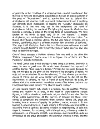 of posterity in the condition of a wicked genius,—fearful punishment! But
there is for him one attenuating circumstance: he was an ardent admirer of
the poet of "Prometheus," and to admire him was to defend him.
Aristophanes did what he could to prevent his banishment; and if anything
can diminish one's indignation in reading the "Clouds," implacable on
Socrates, it is that one may see in the background the hand of
Aristophanes holding the mantle of Æschylus going into exile. Æschylus has
likewise a comedy, a sister of the broad farce of Aristophanes. We have
spoken of his mirth. It goes very far in "The Argians." It equals
Aristophanes, and outstrips the Shrove Tuesday of our Carnival. Listen: "He
throws at my head a chamber utensil. The full vase falls on my head, and is
broken, odoriferous, but in a different manner from an urnful of perfume."
Who says that? Æschylus. And in his turn Shakespeare will come and will
exclaim through Falstaff's lips: "Empty the jorden." What can you say? You
have to deal with savages.
One of those savages is Molière: witness from one end to the other the
"Malade Imaginaire." Racine also is in a degree one of them: see "Les
Plaideurs," already mentioned.
The Abbé Camus was a witty bishop,—a rare thing at all times; and what is
more, he was a good man. He would have deserved this reproach of
another bishop: "Bon jusqu'à la bêtise." Perhaps he was good because he
had wit He gave to the poor all the revenue of his bishopric of Belley. He
objected to canonization. It was he who said, "Il n'est chasse que de vieux
chiens et châsse que de vieux saints;" and although he did not like the
new-comers in sanctity, he was a friend of Saint François de Sales, by
whose advice he wrote novels. He relates in one of his letters that one day
François de Sales said to him: "The Church laughs readily."
Art also laughs readily. Art, which is a temple, has its laughter. Whence
comes this hilarity? All at once, in the midst of chefs-d'œuvre, serious
figures, a buffoon stands up and blurts out,—a chef-d'œuvre also. Sancho
Panza jostles Agamemnon. All the marvels of thought are there; irony
comes to complicate and complete them. Enigma. Behold art, great art,
breaking into an excess of gayety. Its problem, matter, amuses it. It was
forming it, now it deforms it. It was shaping it for beauty, now it delights in
extracting from it ugliness. It seems to forget its responsibility. It does not
forget it, however; for suddenly, behind the grimace, philosophy makes its
appearance,—a philosophy smooth, less sidereal, more terrestrial, quite as
mysterious as the grave philosophy. The unknown which is in man, and the
 