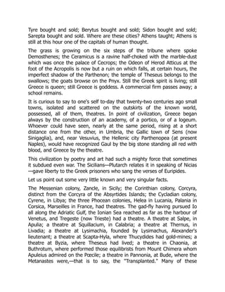 Tyre bought and sold; Berytus bought and sold; Sidon bought and sold;
Sarepta bought and sold. Where are these cities? Athens taught; Athens is
still at this hour one of the capitals of human thought.
The grass is growing on the six steps of the tribune where spoke
Demosthenes; the Ceramicus is a ravine half-choked with the marble-dust
which was once the palace of Cecrops; the Odeon of Herod Atticus at the
foot of the Acropolis is now but a ruin on which falls, at certain hours, the
imperfect shadow of the Parthenon; the temple of Theseus belongs to the
swallows; the goats browse on the Pnyx. Still the Greek spirit is living; still
Greece is queen; still Greece is goddess. A commercial firm passes away; a
school remains.
It is curious to say to one's self to-day that twenty-two centuries ago small
towns, isolated and scattered on the outskirts of the known world,
possessed, all of them, theatres. In point of civilization, Greece began
always by the construction of an academy, of a portico, or of a logeum.
Whoever could have seen, nearly at the same period, rising at a short
distance one from the other, in Umbria, the Gallic town of Sens (now
Sinigaglia), and, near Vesuvius, the Hellenic city Parthenopea (at present
Naples), would have recognized Gaul by the big stone standing all red with
blood, and Greece by the theatre.
This civilization by poetry and art had such a mighty force that sometimes
it subdued even war. The Sicilians—Plutarch relates it in speaking of Nicias
—gave liberty to the Greek prisoners who sang the verses of Euripides.
Let us point out some very little known and very singular facts.
The Messenian colony, Zancle, in Sicily; the Corinthian colony, Corcyra,
distinct from the Corcyra of the Absyrtides Islands; the Cycladian colony,
Cyrene, in Libya; the three Phocean colonies, Helea in Lucania, Palania in
Corsica, Marseilles in France, had theatres. The gad-fly having pursued Io
all along the Adriatic Gulf, the Ionian Sea reached as far as the harbour of
Venetus, and Tregeste (now Trieste) had a theatre. A theatre at Salpe, in
Apulia; a theatre at Squillacium, in Calabria; a theatre at Thernus, in
Livadia; a theatre at Lysimachia, founded by Lysimachus, Alexander's
lieutenant; a theatre at Scapta-Hyla, where Thucydides had gold-mines; a
theatre at Byzia, where Theseus had lived; a theatre in Chaonia, at
Buthrotum, where performed those equilibrists from Mount Chimera whom
Apuleius admired on the Pœcile; a theatre in Pannonia, at Bude, where the
Metanastes were,—that is to say, the "Transplanted." Many of these
 