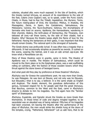 colonies, situated afar, were much exposed. In the Isle of Sardinia, which
the Greeks named Ichnusa, on account of its resemblance to the sole of
the foot, Calaris (now Cagliari) was, so to speak, under the Punic clutch;
Cibalis, in Mysia, had to fear the Triballi; Aspalathon, the Illyrians; Tomis,
the future resting-place of Ovid, the Scordisci; Miletus, in Anatolia, the
Massagetes; Denia, in Spain, the Cantabrians; Salmydessus, the
Molossians; Carsina, the Tauro-Scythians; Gelonus, the Arymphæans of
Sarmatia who lived on acorns; Apollonia, the Hamaxobians, wandering in
their chariots; Abdera, the birth-place of Democritus, the Thracians, men
tattooed all over,—all these towns, by the side of their citadel, had a
theatre. Why? Because the theatre keeps alight the flame of love for the
fatherland. Having the barbarians at their gates, it was important that they
should remain Greeks. The national spirit is the strongest of bulwarks.
The Greek drama was profoundly lyrical. It was often less a tragedy than a
dithyramb. It had occasionally strophes as powerful as swords. It rushed on
the scene, wearing the helmet, and it was an ode armed cap-à-pie. We
know what a Marseillaise can do.
Many of these theatres were in granite, some in brick. The theatre of
Apollonia was in marble. The theatre of Salmydessus, which could be
moved to the Doric place or to the Epiphanian place, was a vast scaffolding
rolling on cylinders, after the fashion of those wooden towers which they
thrust against the stone towers of besieged towns.
And what poet did they play by preference at these theatres? Æschylus.
Æschylus was for Greece the autochthonic poet. He was more than Greek,
he was Pelasgian. He was born at Eleusis; and not only was he Eleusian,
but Eleusiatic,—that is to say, a believer. It is the same shade as English
and Anglican. The Asiatic element, the grandiose deformation of this
genius, increased respect for it; for people said that the great Dionysus,
that Bacchus, common to the West and the East, came in Æschylus's
dreams to dictate to him his tragedies. You find again here the "familiar
spirit" of Shakespeare.
Æschylus, Eupatride, and Eginetic struck the Greeks as more Greek than
themselves. In those times of code and dogma mingled together, to be
sacerdotal was an elevated way of being national. Fifty-two of his tragedies
had been crowned. On leaving the theatre after the performance of the
plays of Æschylus, the men would strike the shields hung at the doors of
the temples, crying, "Fatherland, fatherland!" Let us add here, that to be
 