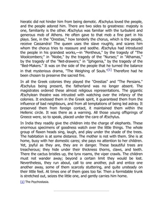 hieratic did not hinder him from being demotic. Æschylus loved the people,
and the people adored him. There are two sides to greatness: majesty is
one, familiarity is the other. Æschylus was familiar with the turbulent and
generous mob of Athens. He often gave to that mob a fine part in his
plays. See, in the "Orestias," how tenderly the chorus, which is the people,
receive Cassandra! The queen uses the slave roughly, and scares him
whom the chorus tries to reassure and soothe. Æschylus had introduced
the people in his grandest works,—in "Pentheus," by the tragedy of "The
Woolcombers;" in "Niobe," by the tragedy of the "Nurses;" in "Athamas,"
by the tragedy of the "Net-drawers;" in "Iphigenia," by the tragedy of the
"Bed-Makers." It was on the side of the people that he turned the balance
in that mysterious drama, "The Weighing of Souls."[1] Therefore had he
been chosen to preserve the sacred fire.
In all the Greek colonies they played the "Orestias" and "The Persians."
Æschylus being present, the fatherland was no longer absent. The
magistrates ordered these almost religious representations. The gigantic
Æschylean theatre was intrusted with watching over the infancy of the
colonies. It enclosed them in the Greek spirit, it guaranteed them from the
influence of bad neighbours, and from all temptations of being led astray. It
preserved them from foreign contact, it maintained them within the
Hellenic circle. It was there as a warning. All those young offsprings of
Greece were, so to speak, placed under the care of Æschylus.
In India they readily give the children into the charge of elephants. These
enormous specimens of goodness watch over the little things. The whole
group of flaxen heads sing, laugh, and play under the shade of the trees.
The habitation is at some distance. The mother is not with them. She is at
home, busy with her domestic cares; she pays no attention to her children.
Yet, joyful as they are, they are in danger. These beautiful trees are
treacherous; they hide under their thickness thorns, claws, and teeth.
There the cactus bristles up, the lynx roams, the viper crawls. The children
must not wander away; beyond a certain limit they would be lost.
Nevertheless, they run about, call to one another, pull and entice one
another away, some of them scarcely stuttering, and quite unsteady on
their little feet. At times one of them goes too far. Then a formidable trunk
is stretched out, seizes the little one, and gently carries him home.
[1] The Psychostasia.
 