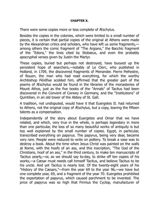 CHAPTER X.
There were some copies more or less complete of Æschylus.
Besides the copies in the colonies, which were limited to a small number of
pieces, it is certain that partial copies of the original at Athens were made
by the Alexandrian critics and scholars, who have left us some fragments,—
among others the comic fragment of "The Argians," the Bacchic fragment
of the "Edons," the lines cited by Stobæus, and even the probably
apocryphal verses given by Justin the Martyr.
These copies, buried but perhaps not destroyed, have buoyed up the
persistent hope of searchers,—notably of Le Clerc, who published in
Holland, in 1709, the discovered fragments of Menander. Pierre Pelhestre,
of Rouen, the man who had read everything, for which the worthy
Archbishop Péréfixe scolded him, affirmed that the greater part of the
poems of Æschylus would be found in the libraries of the monasteries of
Mount Athos, just as the five books of the "Annals" of Tacitus had been
discovered in the Convent of Corwey in Germany, and the "Institutions" of
Quintilian, in an old tower of the Abbey of St. Gall.
A tradition, not undisputed, would have it that Euergetes II. had returned
to Athens, not the original copy of Æschylus, but a copy, leaving the fifteen
talents as a compensation.
Independently of the story about Euergetes and Omar that we have
related, and which, very true in the whole, is perhaps legendary in more
than one particular, the loss of so many beautiful works of antiquity is but
too well explained by the small number of copies. Egypt, in particular,
transcribed everything on papyrus. The papyrus, being very dear, became
very rare. People were reduced to write on pottery. To break a vase was to
destroy a book. About the time when Jesus Christ was painted on the walls
at Rome, with the hoofs of an ass, and this inscription, "The God of the
Christians, hoof of an ass," in the third century, to make ten manuscripts of
Tacitus yearly,—or, as we should say to-day, to strike off ten copies of his
works,—a Cæsar must needs call himself Tacitus, and believe Tacitus to be
his uncle. And yet Tacitus is nearly lost. Of the twenty-eight years of his
"History of the Cæsars,"—from the year 69 to the year 96,—we have but
one complete year, 69, and a fragment of the year 70. Euergetes prohibited
the exportation of papyrus, which caused parchment to be invented. The
price of papyrus was so high that Firmius the Cyclop, manufacturer of
 