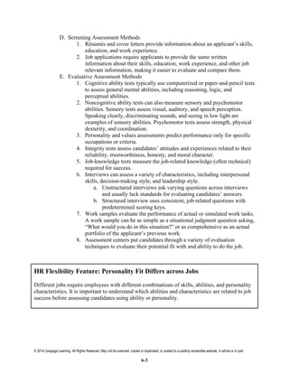 © 2014 Cengage Learning. All Rights Reserved. May not be scanned, copied or duplicated, or posted to a publicly accessible website, in whole or in part
6-3
D. Screening Assessment Methods
1. Résumés and cover letters provide information about an applicant’s skills,
education, and work experience.
2. Job applications require applicants to provide the same written
information about their skills, education, work experience, and other job
relevant information, making it easier to evaluate and compare them.
E. Evaluative Assessment Methods
1. Cognitive ability tests typically use computerized or paper-and-pencil tests
to assess general mental abilities, including reasoning, logic, and
perceptual abilities.
2. Noncognitive ability tests can also measure sensory and psychomotor
abilities. Sensory tests assess visual, auditory, and speech perception.
Speaking clearly, discriminating sounds, and seeing in low light are
examples of sensory abilities. Psychomotor tests assess strength, physical
dexterity, and coordination.
3. Personality and values assessments predict performance only for specific
occupations or criteria.
4. Integrity tests assess candidates’ attitudes and experiences related to their
reliability, trustworthiness, honesty, and moral character.
5. Job-knowledge tests measure the job-related knowledge (often technical)
required for success.
6. Interviews can assess a variety of characteristics, including interpersonal
skills, decision-making style, and leadership style.
a. Unstructured interviews ask varying questions across interviews
and usually lack standards for evaluating candidates’ answers.
b. Structured interview uses consistent, job-related questions with
predetermined scoring keys.
7. Work samples evaluate the performance of actual or simulated work tasks.
A work sample can be as simple as a situational judgment question asking,
“What would you do in this situation?” or as comprehensive as an actual
portfolio of the applicant’s previous work.
8. Assessment centers put candidates through a variety of evaluation
techniques to evaluate their potential fit with and ability to do the job.
HR Flexibility Feature: Personality Fit Differs across Jobs
Different jobs require employees with different combinations of skills, abilities, and personality
characteristics. It is important to understand which abilities and characteristics are related to job
success before assessing candidates using ability or personality.
 
