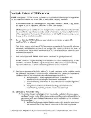 © 2014 Cengage Learning. All Rights Reserved. May not be scanned, copied or duplicated, or posted to a publicly accessible website, in whole or in part
6-4
Case Study: Hiring at MITRE Corporation
MITRE employs over 7,000 scientists, engineers, and support specialists using a hiring process
can take up to three months and is described in detail on the company’s website.
1. What elements of MITRE’s hiring process do you find attractive? Which, if any, would
not appeal to you as a potential candidate? Explain your answers.
The hiring process at MITRE involves multiple steps, which is attractive as this provides
the candidate the opportunity to meet a variety of employees and have multiple previews
of the organization. This may also be a limitation as it is highly time consuming and can
take up to three months to complete.
2. Do you think that MITRE’s hiring process reinforces their image as a desirable
employer? Why or why not?
Their hiring process reinforces MITRE’s commitment to make the best possible selection
among the candidates interviewing for the position. This reinforces the selective nature of
the organization. If selected for a position at MITRE, the new employee would view this
as a desirable employer.
3. How else do you think MITRE should assess candidates? Explain your answer.
MITRE could also use prescreening assessments such as values and personality tests to
determine candidates that fit the organization culture. They could also focus on using
structured interviews to obtain consistent information across candidates.
F. Contingent Assessment Methods: A job offer is made contingent on the candidate passing
the contingent assessment. Reference checks, medical and drug checks, and background
checks are three of the most common contingent assessment methods.
1. Reference checks help companies learn about a candidate’s past
performance or confirm applicant-reported information.
2. Medical and drug tests should be used with care due to legal compliance
issues.
3. Background checks assess factors including personal and credit
characteristics, character, criminal history, and reputation.
III. CHOOSING WHOM TO HIRE
A. Combining Scores: Multiple predictors improve the prediction of job success; a
candidate’s scores on the different assessments must be meaningfully combined to
derive an overall score that can be compared across candidates or to a minimum
hiring standard.
1. Multiple hurdles mean that candidates must receive a passing score on an
assessment before being allowed to continue in the selection process
 